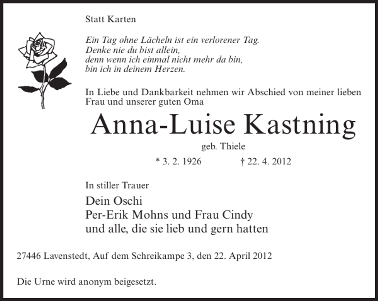 <p>Statt Karten<br />Ein Tag ohne Lächeln ist ein verlorener Tag.<br />Denke nie du bist allein,<br />denn wenn ich einmal nicht mehr da bin,<br />bin ich in deinem Herzen.<br />In Liebe und Dankbarkeit nehmen wir Abschied von meiner lieben<br />Frau und unserer guten Oma</p><p>Anna-Luise Kastning<br />geb. Thiele<br />* 3. 2. 1926</p><p>† 22. 4. 2012</p><p>In stiller Trauer</p><p>Dein Oschi<br />Per-Erik Mohns und Frau Cindy<br />und alle, die sie lieb und gern hatten<br />27446 Lavenstedt, Auf dem Schreikampe 3, den 22. April 2012<br />Die Urne wird anonym beigesetzt.</p>
