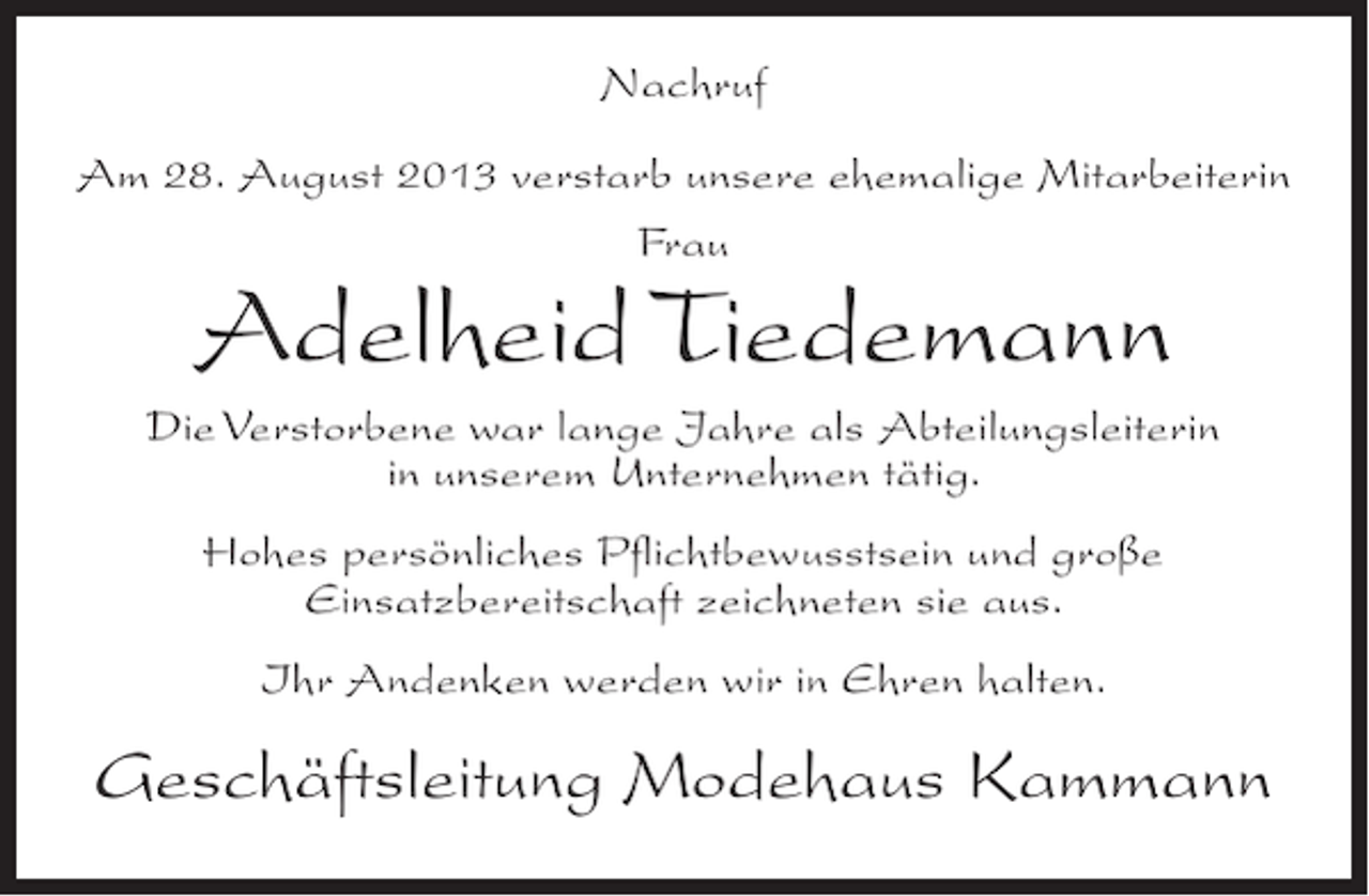 <p>Nachruf<br />Am 28. August 2013 verstarb unsere ehemalige Mitarbeiterin<br />Frau</p><p>Adelheid Tiedemann</p><p>Die Verstorbene war lange Jahre als Abteilungsleiterin<br />in unserem Unternehmen tätig.<br />Hohes persönliches Pflichtbewusstsein und große<br />Einsatzbereitschaft zeichneten sie aus.<br />Ihr Andenken werden wir in Ehren halten.</p><p>Geschäftsleitung Modehaus Kammann</p>