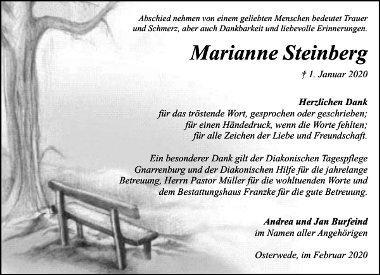 <p>Abschied nehmen von einem geliebten Menschen bedeutet Trauer<br />und Schmerz, aber auch Dankbarkeit und liebevolle Erinnerungen.</p><p>Marianne Steinberg<br />† 1. Januar 2020<br />Herzlichen Dank<br />für das tröstende Wort, gesprochen oder geschrieben;<br />für einen Händedruck, wenn die Worte fehlten;<br />für alle Zeichen der Liebe und Freundschaft.<br />Ein besonderer Dank gilt der Diakonischen Tagespflege<br />Gnarrenburg und der Diakonischen Hilfe für die jahrelange<br />Betreuung, Herrn Pastor Müller für die wohltuenden Worte und<br />dem Bestattungshaus Franzke für die gute Betreuung.<br />Andrea und Jan Burfeind<br />im Namen aller Angehörigen<br />Osterwede, im Februar 2020</p>