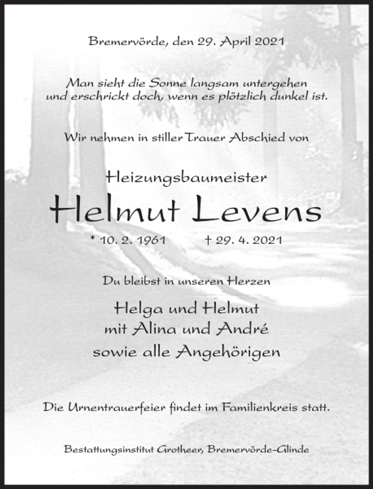 <p>Bremervörde, den 29. April 2021</p><p>Man sieht die Sonne langsam untergehen<br />und erschrickt doch, wenn es plötzlich dunkel ist.<br />Wir nehmen in stiller Trauer Abschied von</p><p>Heizungsbaumeister</p><p>Helmut Levens<br />* 10. 2. 1961</p><p>† 29. 4. 2021</p><p>Du bleibst in unseren Herzen</p><p>Helga und Helmut<br />mit Alina und André<br />sowie alle Angehörigen<br />Die Urnentrauerfeier findet im Familienkreis statt.<br />Bestattungsinstitut Grotheer, Bremervörde-Glinde</p>