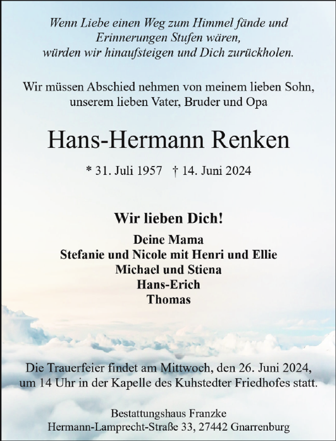 <p>Wenn Liebe einen Weg zum Himmel fände und<br />Erinnerungen Stufen wären,<br />würden wir hinaufsteigen und Dich zurückholen.<br />Wir müssen Abschied nehmen von meinem lieben Sohn,<br />unserem lieben Vater, Bruder und Opa</p><p>Hans-Hermann Renken<br />* 31. Juli 1957 † 14. Juni 2024</p><p>Wir lieben Dich!<br />Deine Mama<br />Stefanie und Nicole mit Henri und Ellie<br />Michael und Stiena<br />Hans-Erich<br />Thomas</p><p>Die Trauerfeier findet am Mittwoch, den 26. Juni 2024,<br />um 14 Uhr in der Kapelle des Kuhstedter Friedhofes statt.<br />Bestattungshaus Franzke<br />Hermann-Lamprecht-Straße 33, 27442 Gnarrenburg</p>