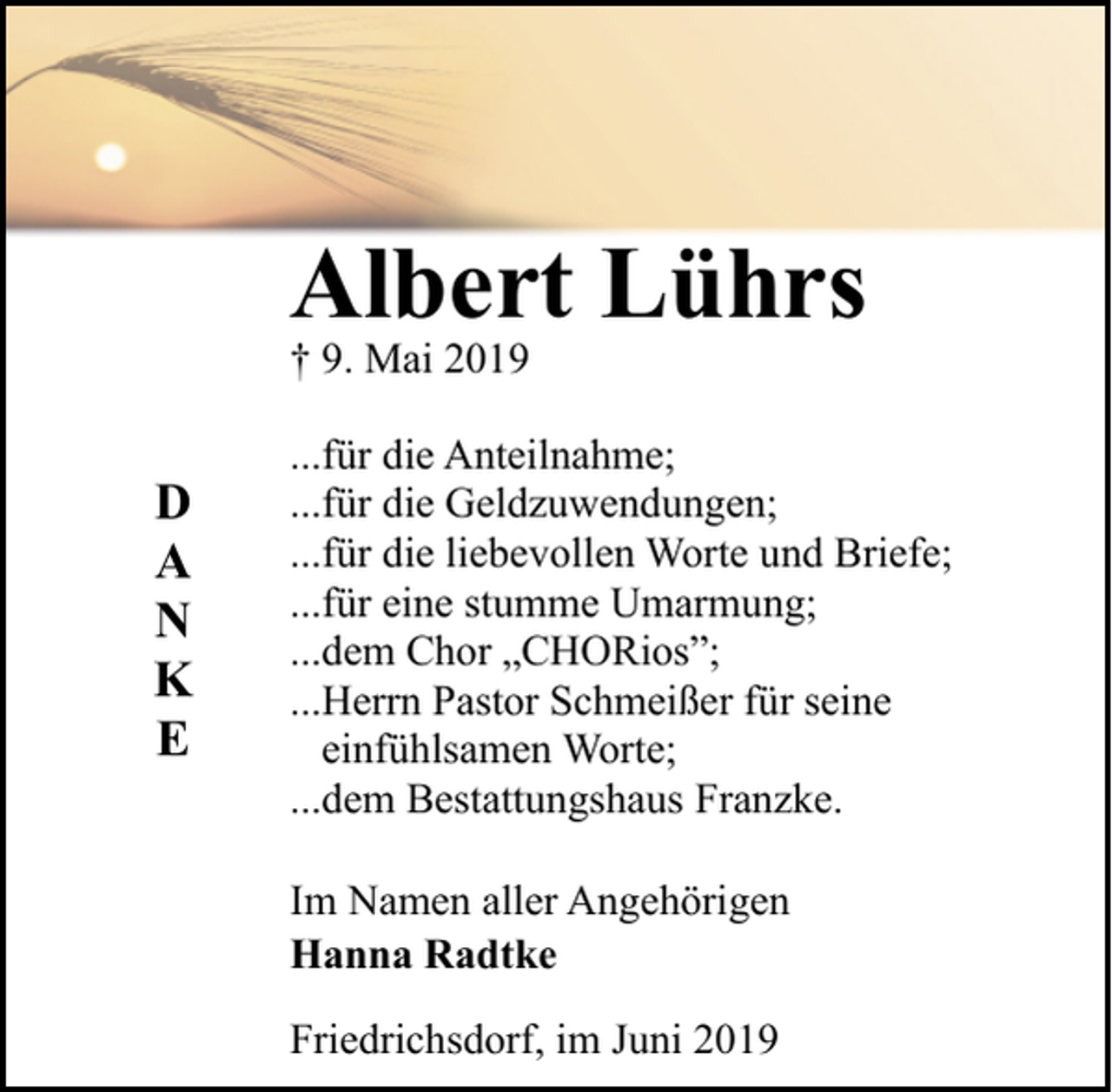 <p>Albert Lührs<br />† 9. Mai 2019</p><p>D<br />A<br />N<br />K<br />E</p><p>...für die Anteilnahme;<br />...für die Geldzuwendungen;<br />...für die liebevollen Worte und Briefe;<br />...für eine stumme Umarmung;<br />...dem Chor „CHORios”;<br />...Herrn Pastor Schmeißer für seine<br />einfühlsamen Worte;<br />...dem Bestattungshaus Franzke.<br />Im Namen aller Angehörigen<br />Hanna Radtke<br />Friedrichsdorf, im Juni 2019</p>