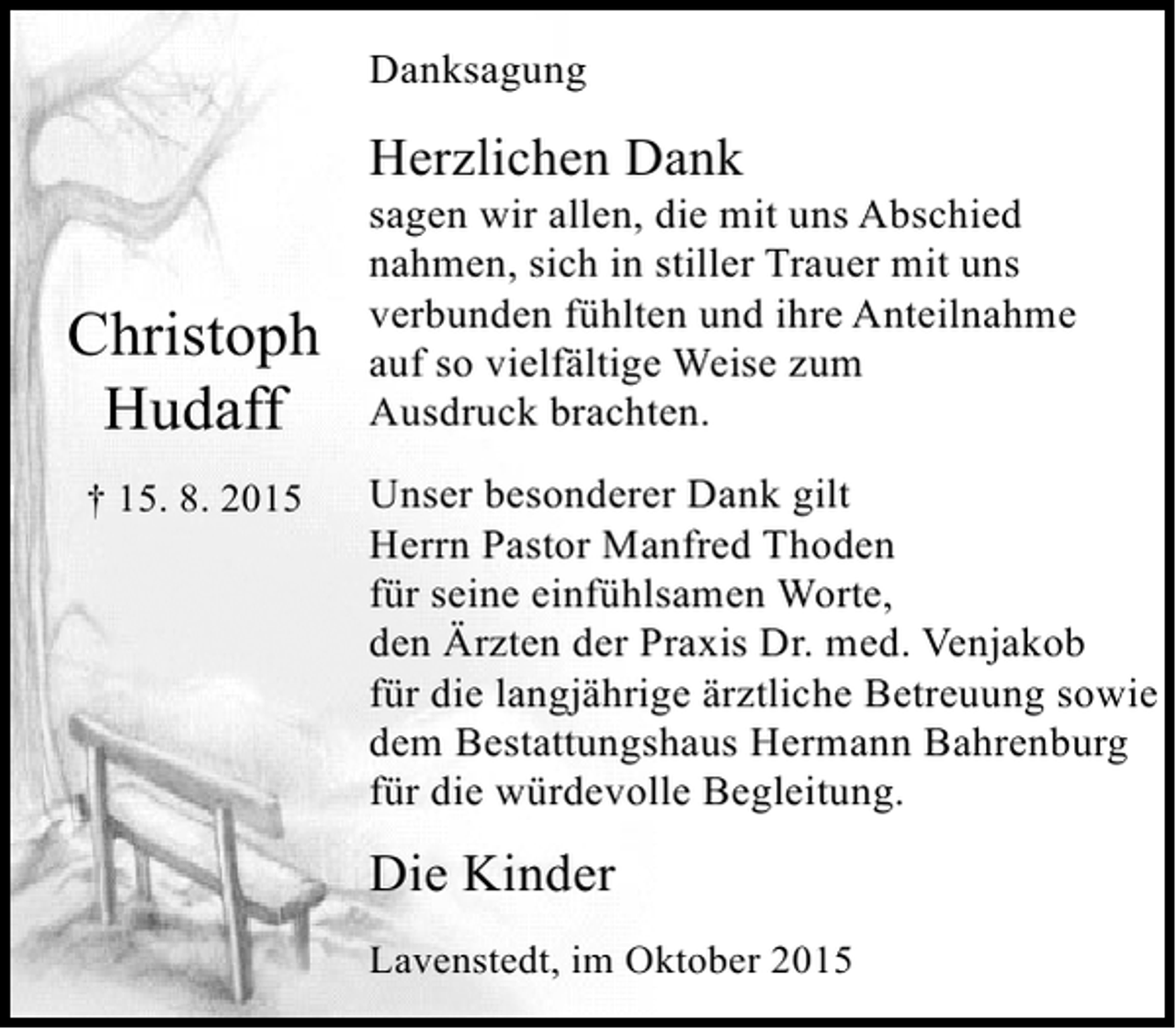 <p>Danksagung</p><p>Herzlichen Dank</p><p>Christoph<br />Hudaff<br />† 15. 8. 2015</p><p>sagen wir allen, die mit uns Abschied<br />nahmen, sich in stiller Trauer mit uns<br />verbunden fühlten und ihre Anteilnahme<br />auf so vielfältige Weise zum<br />Ausdruck brachten.<br />Unser besonderer Dank gilt<br />Herrn Pastor Manfred Thoden<br />für seine einfühlsamen Worte,<br />den Ärzten der Praxis Dr. med. Venjakob<br />für die langjährige ärztliche Betreuung sowie<br />dem Bestattungshaus Hermann Bahrenburg<br />für die würdevolle Begleitung.</p><p>Die Kinder<br />Lavenstedt, im Oktober 2015</p>