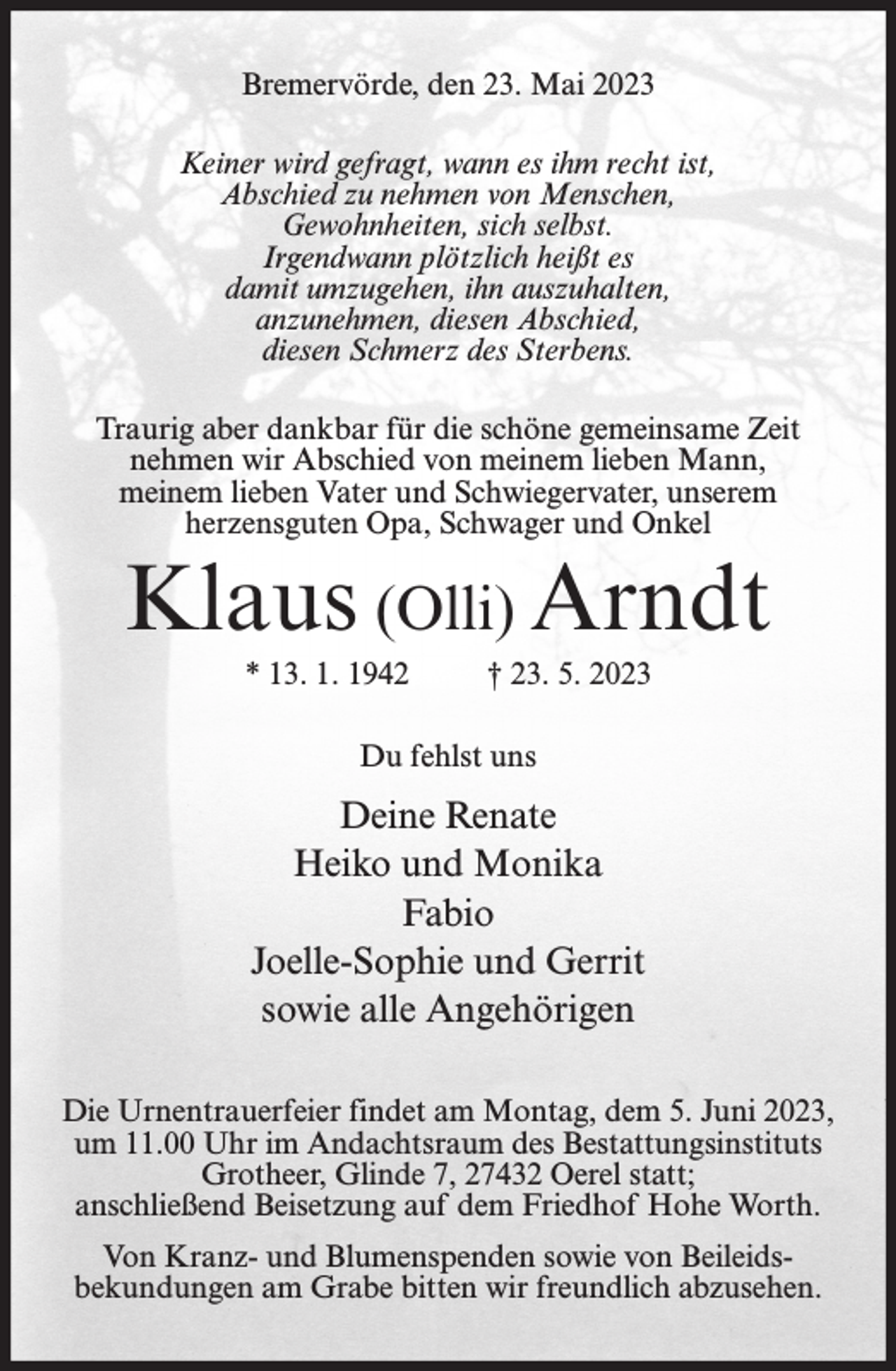 <p>Bremervörde, den 23. Mai 2023<br />Keiner wird gefragt, wann es ihm recht ist,<br />Abschied zu nehmen von Menschen,<br />Gewohnheiten, sich selbst.<br />Irgendwann plötzlich heißt es<br />damit umzugehen, ihn auszuhalten,<br />anzunehmen, diesen Abschied,<br />diesen Schmerz des Sterbens.<br />Traurig aber dankbar für die schöne gemeinsame Zeit<br />nehmen wir Abschied von meinem lieben Mann,<br />meinem lieben Vater und Schwiegervater, unserem<br />herzensguten Opa, Schwager und Onkel</p><p>Klaus (Olli) Arndt<br />* 13. 1. 1942</p><p>† 23. 5. 2023</p><p>Du fehlst uns</p><p>Deine Renate<br />Heiko und Monika<br />Fabio<br />Joelle-Sophie und Gerrit<br />sowie alle Angehörigen<br />Die Urnentrauerfeier findet am Montag, dem 5. Juni 2023,<br />um 11.00 Uhr im Andachtsraum des Bestattungsinstituts<br />Grotheer, Glinde 7, 27432 Oerel statt;<br />anschließend Beisetzung auf dem Friedhof Hohe Worth.<br />Von Kranz- und Blumenspenden sowie von Beileidsbekundungen am Grabe bitten wir freundlich abzusehen.</p>