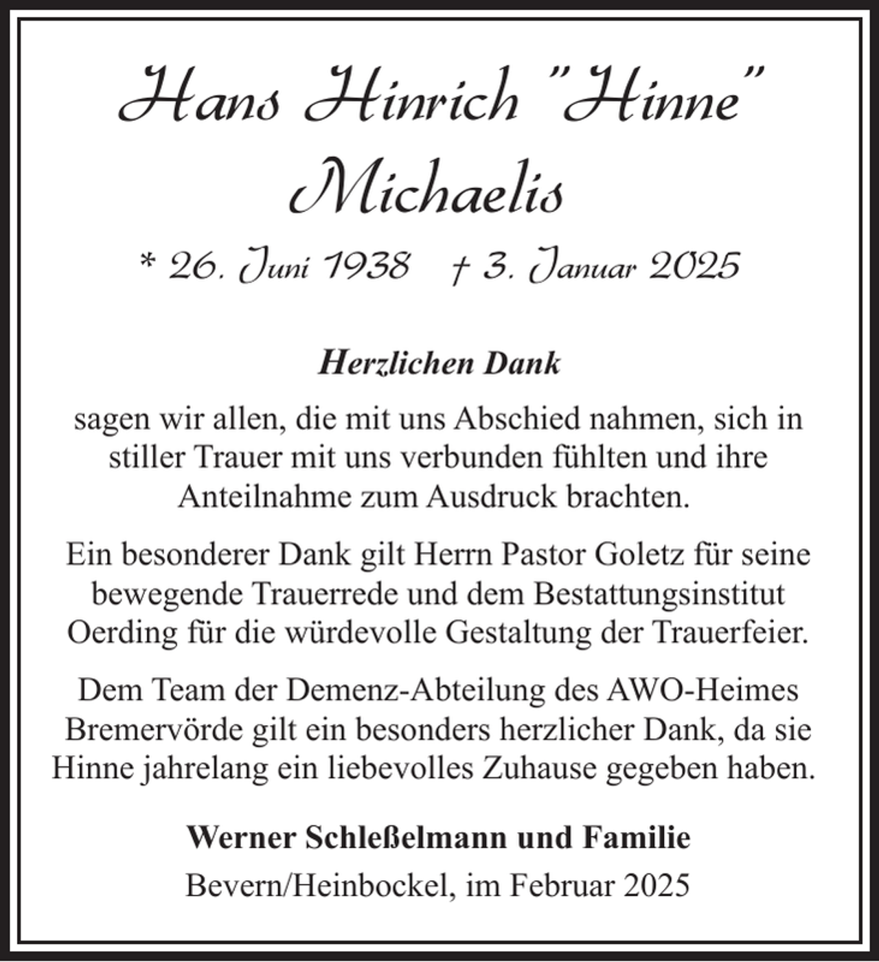 <p>Hans Hinrich "Hinne"<br />Michaelis<br />* 26. Juni 1938 † 3. Januar 2025<br />Herzlichen Dank<br />sagen wir allen, die mit uns Abschied nahmen, sich in<br />stiller Trauer mit uns verbunden fühlten und ihre<br />Anteilnahme zum Ausdruck brachten.<br />Ein besonderer Dank gilt Herrn Pastor Goletz für seine<br />bewegende Trauerrede und dem Bestattungsinstitut<br />Oerding für die würdevolle Gestaltung der Trauerfeier.<br />Dem Team der Demenz-Abteilung des AWO-Heimes<br />Bremervörde gilt ein besonders herzlicher Dank, da sie<br />Hinne jahrelang ein liebevolles Zuhause gegeben haben.<br />Werner Schleßelmann und Familie<br />Bevern/Heinbockel, im Februar 2025</p>