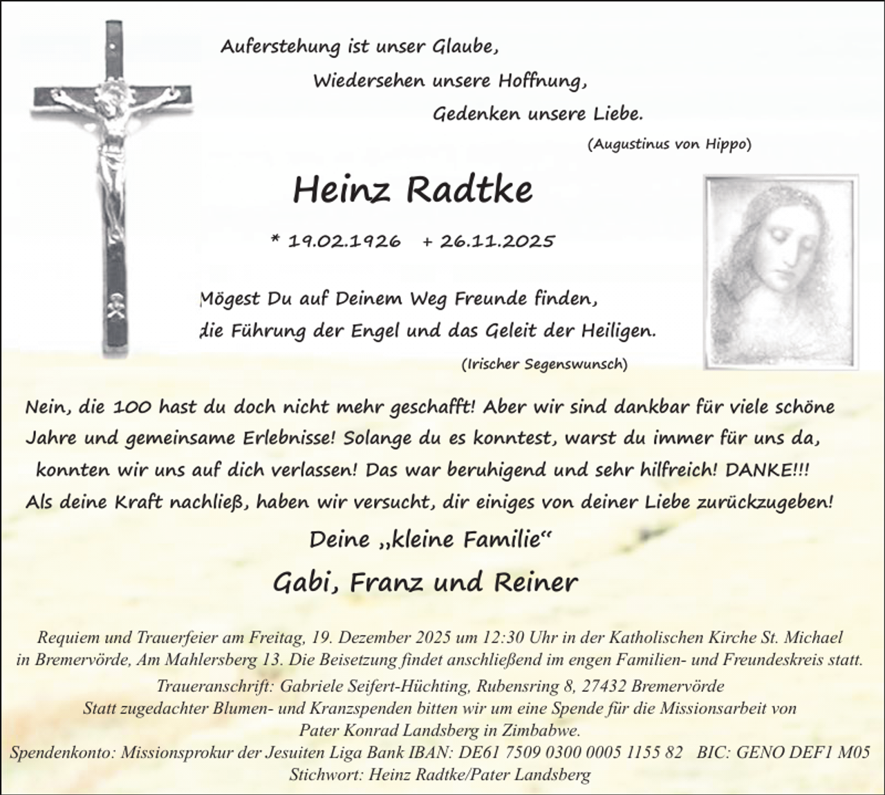 <p>Auferstehung ist unser Glaube,<br />Wiedersehen unsere Hoffnung,<br />Gedenken unsere Liebe.<br />(Augustinus von Hippo)</p><p>Heinz Radtke<br />* 19.02.1926</p><p>+ 26.11.2025</p><p>Mögest Du auf Deinem Weg Freunde finden,<br />die Führung der Engel und das Geleit der Heiligen.<br />(Irischer Segenswunsch)</p><p>Nein, die 100 hast du doch nicht mehr geschafft! Aber wir sind dankbar für viele schöne<br />Jahre und gemeinsame Erlebnisse! Solange du es konntest, warst du immer für uns da,<br />konnten wir uns auf dich verlassen! Das war beruhigend und sehr hilfreich! DANKE!!!<br />Als deine Kraft nachließ, haben wir versucht, dir einiges von deiner Liebe zurückzugeben!</p><p>Deine „kleine Familie“</p><p>Gabi, Franz und Reiner<br />Requiem und Trauerfeier am Freitag, 19. Dezember 2025 um 12:30 Uhr in der Katholischen Kirche St. Michael<br />in Bremervörde, Am Mahlersberg 13. Die Beisetzung findet anschließend im engen Familien- und Freundeskreis statt.<br />Traueranschrift: Gabriele Seifert-Hüchting, Rubensring 8, 27432 Bremervörde<br />Statt zugedachter Blumen- und Kranzspenden bitten wir um eine Spende für die Missionsarbeit von<br />Pater Konrad Landsberg in Zimbabwe.<br />Spendenkonto: Missionsprokur der Jesuiten Liga Bank IBAN: DE61 7509 0305 1155 82 BIC: GENO DEF1 M05<br />Stichwort: Heinz Radtke/Pater Landsberg</p>