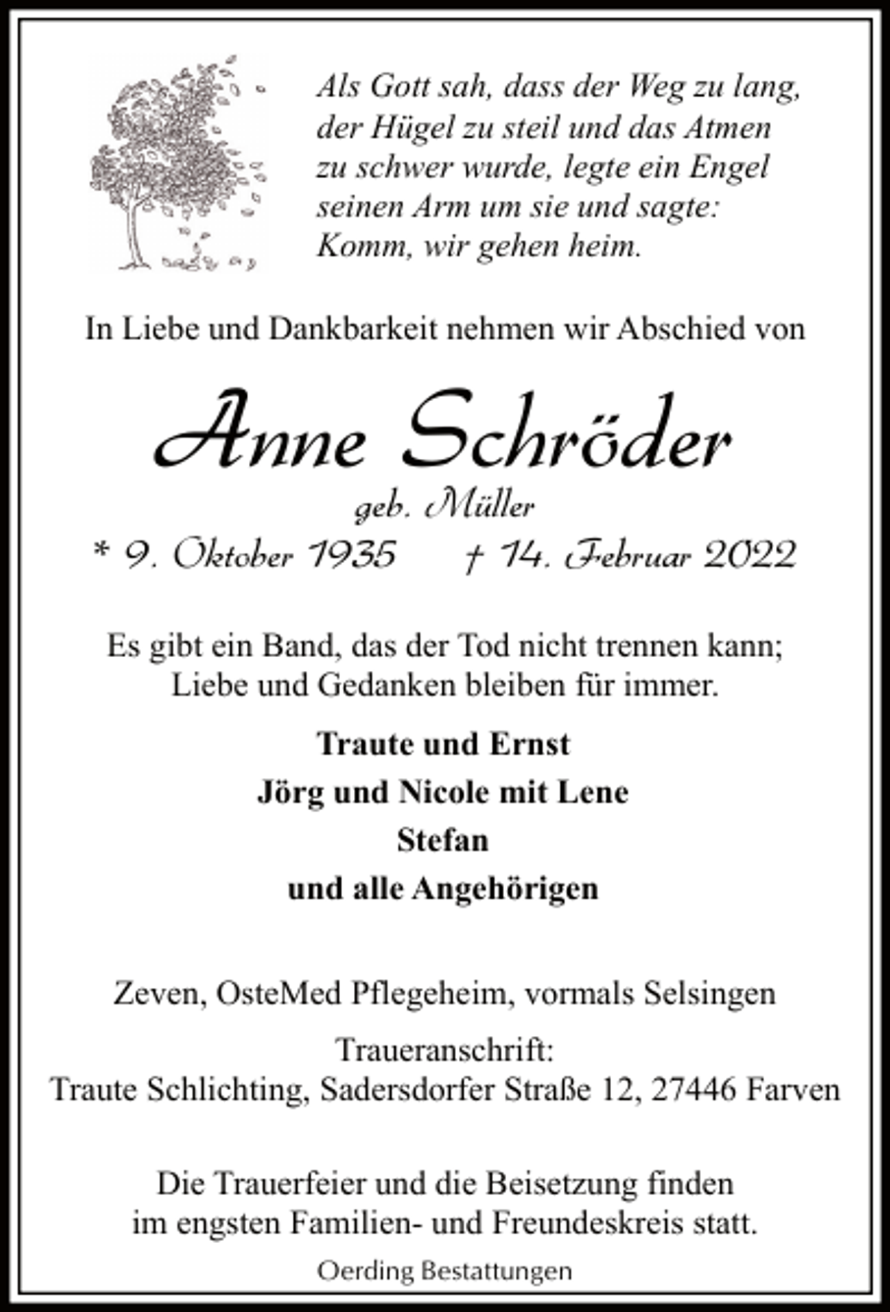 <p>Als Gott sah, dass der Weg zu lang,<br />der Hügel zu steil und das Atmen<br />zu schwer wurde, legte ein Engel<br />seinen Arm um sie und sagte:<br />Komm, wir gehen heim.<br />In Liebe und Dankbarkeit nehmen wir Abschied von</p><p>Anne Schröder</p><p>geb. Müller<br />* 9. Oktober 1935<br />† 14. Februar 2022<br />Es gibt ein Band, das der Tod nicht trennen kann;<br />Liebe und Gedanken bleiben für immer.<br />Traute und Ernst<br />Jörg und Nicole mit Lene<br />Stefan<br />und alle Angehörigen<br />Zeven, OsteMed Pflegeheim, vormals Selsingen<br />Traueranschrift:<br />Traute Schlichting, Sadersdorfer Straße 12, 27446 Farven<br />Die Trauerfeier und die Beisetzung finden<br />im engsten Familien- und Freundeskreis statt.<br />Oerding Bestattungen</p>