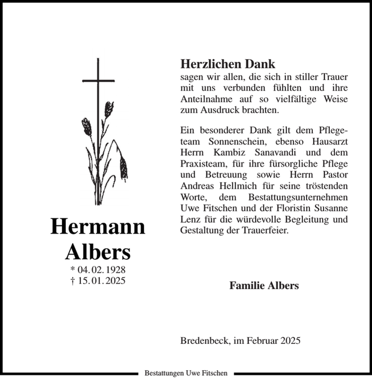 <p>Herzlichen Dank</p><p>sagen wir allen, die sich in stiller Trauer<br />mit uns verbunden fühlten und ihre<br />Anteilnahme auf so vielfältige Weise<br />zum Ausdruck brachten.</p><p>Hermann<br />Albers</p><p>Ein besonderer Dank gilt dem Pflegeteam Sonnenschein, ebenso Hausarzt<br />Herrn Kambiz Sanavandi und dem<br />Praxisteam, für ihre fürsorgliche Pflege<br />und Betreuung sowie Herrn Pastor<br />Andreas Hellmich für seine tröstenden<br />Worte, dem Bestattungsunternehmen<br />Uwe Fitschen und der Floristin Susanne<br />Lenz für die würdevolle Begleitung und<br />Gestaltung der Trauerfeier.</p><p>* 04. 02. 1928<br />† 15. 01. 2025</p><p>Familie Albers</p><p>Bredenbeck, im Februar 2025<br />Bestattungen Uwe Fitschen</p>