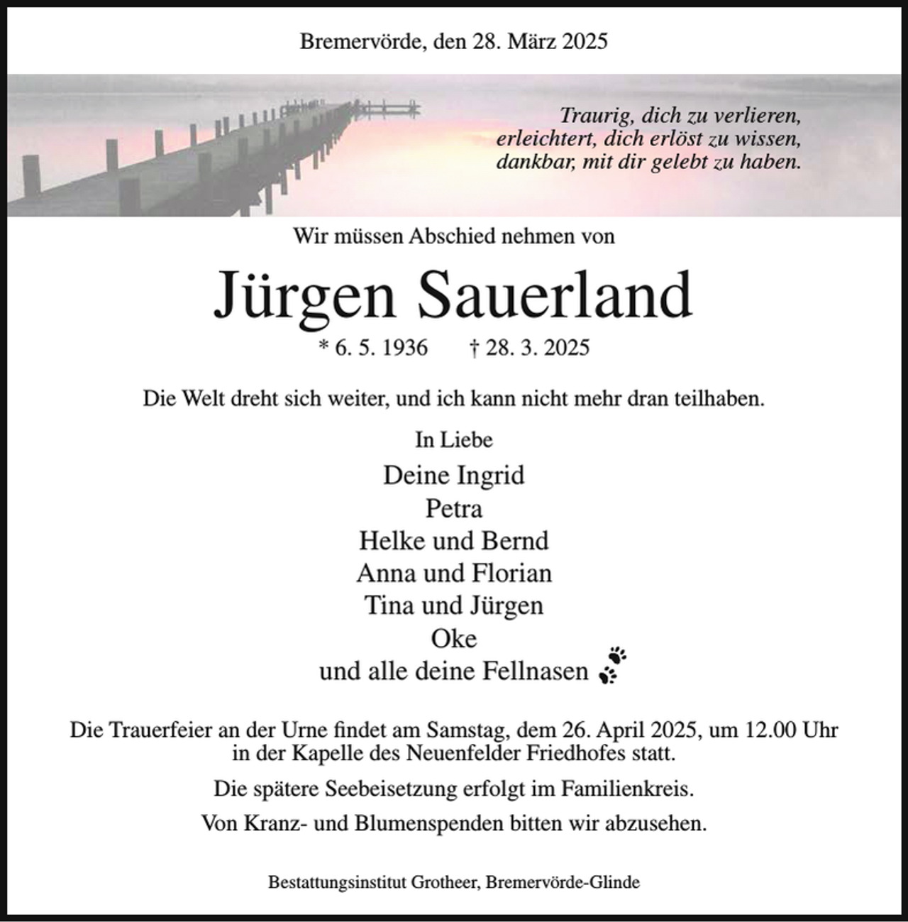 <p>Bremervörde, den 28. März 2025<br />Traurig, dich zu verlieren,<br />erleichtert, dich erlöst zu wissen,<br />dankbar, mit dir gelebt zu haben.<br />Wir müssen Abschied nehmen von</p><p>Jürgen Sauerland<br />* 6. 5. 1936</p><p>† 28. 3. 2025</p><p>Die Welt dreht sich weiter, und ich kann nicht mehr dran teilhaben.<br />In Liebe</p><p>Deine Ingrid<br />Petra<br />Helke und Bernd<br />Anna und Florian<br />Tina und Jürgen<br />Oke<br />und alle deine Fellnasen<br />Die Trauerfeier an der Urne findet am Samstag, dem 26. April 2025, um 12.00 Uhr<br />in der Kapelle des Neuenfelder Friedhofes statt.<br />Die spätere Seebeisetzung erfolgt im Familienkreis.<br />Von Kranz- und Blumenspenden bitten wir abzusehen.<br />Bestattungsinstitut Grotheer, Bremervörde-Glinde</p>