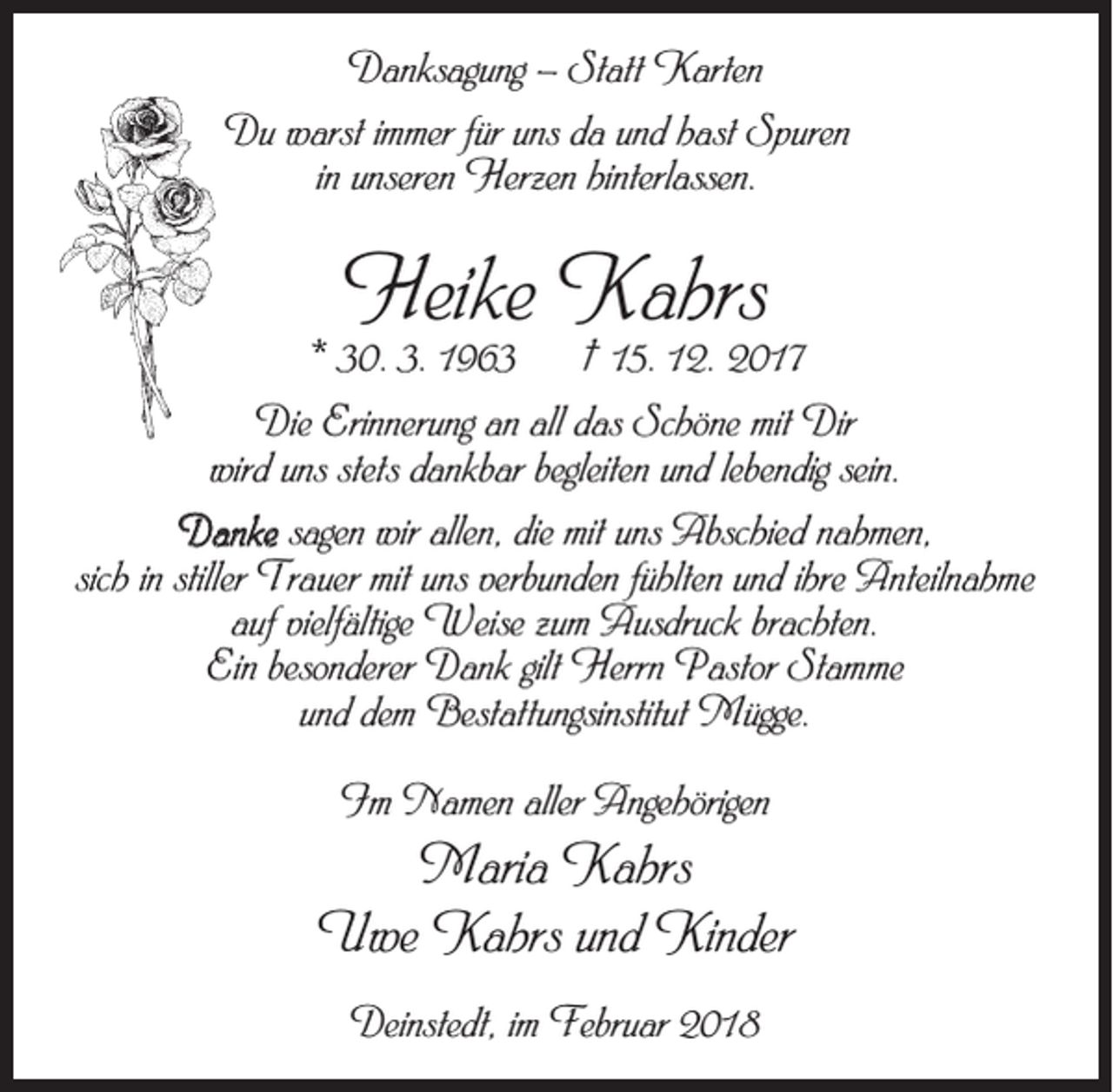 <p>Danksagung – Statt Karten<br />Du warst immer für uns da und hast Spuren<br />in unseren Herzen hinterlassen.</p><p>Heike Kahrs</p><p>* 30. 3. 1963</p><p>† 15. 12. 2017</p><p>Die Erinnerung an all das Schöne mit Dir<br />wird uns stets dankbar begleiten und lebendig sein.<br />Danke sagen wir allen, die mit uns Abschied nahmen,<br />sich in stiller Trauer mit uns verbunden fühlten und ihre Anteilnahme<br />auf vielfältige Weise zum Ausdruck brachten.<br />Ein besonderer Dank gilt Herrn Pastor Stamme<br />und dem Bestattungsinstitut Mügge.<br />Im Namen aller Angehörigen</p><p>Maria Kahrs<br />Uwe Kahrs und Kinder<br />Deinstedt, im Februar 2018</p>