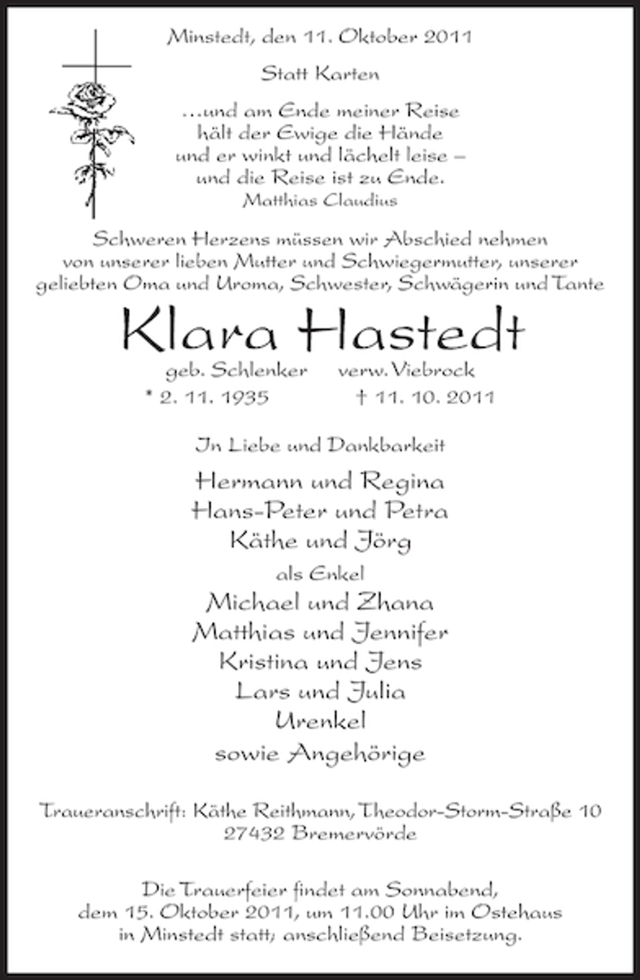 <p>Minstedt, den 11. Oktober 2011<br />Statt Karten<br />…und am Ende meiner Reise<br />hält der Ewige die Hände<br />und er winkt und lächelt leise –<br />und die Reise ist zu Ende.<br />Matthias Claudius</p><p>Schweren Herzens müssen wir Abschied nehmen<br />von unserer lieben Mutter und Schwiegermutter, unserer<br />geliebten Oma und Uroma, Schwester, Schwägerin und Tante</p><p>Klara Hastedt<br />geb. Schlenker<br />* 2. 11. 1935</p><p>verw. Viebrock<br />† 11. 10. 2011</p><p>In Liebe und Dankbarkeit</p><p>Hermann und Regina<br />Hans-Peter und Petra<br />Käthe und Jörg<br />als Enkel</p><p>Michael und Zhana<br />Matthias und Jennifer<br />Kristina und Jens<br />Lars und Julia<br />Urenkel<br />sowie Angehörige<br />Traueranschrift: Käthe Reithmann, Theodor-Storm-Straße 10<br />27432 Bremervörde<br />Die Trauerfeier findet am Sonnabend,<br />dem 15. Oktober 2011, um 11.00 Uhr im Ostehaus<br />in Minstedt statt; anschließend Beisetzung.</p>