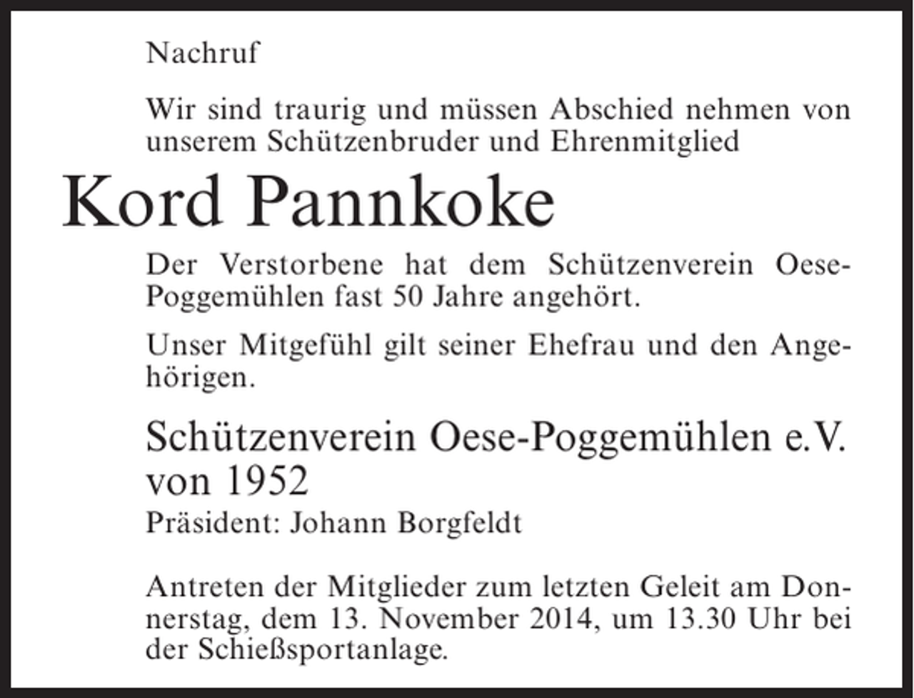 <p>Nachruf<br />Wir sind traurig und müssen Abschied nehmen von<br />unserem Schützenbruder und Ehrenmitglied</p><p>Kord Pannkoke</p><p>Der Verstorbene hat dem Schützenverein OesePoggemühlen fast 50 Jahre angehört.<br />Unser Mitgefühl gilt seiner Ehefrau und den Angehörigen.</p><p>Schützenverein Oese-Poggemühlen e.V.<br />von 1952<br />Präsident: Johann Borgfeldt</p><p>Antreten der Mitglieder zum letzten Geleit am Donnerstag, dem 13. November 2014, um 13.30 Uhr bei<br />der Schießsportanlage.</p>