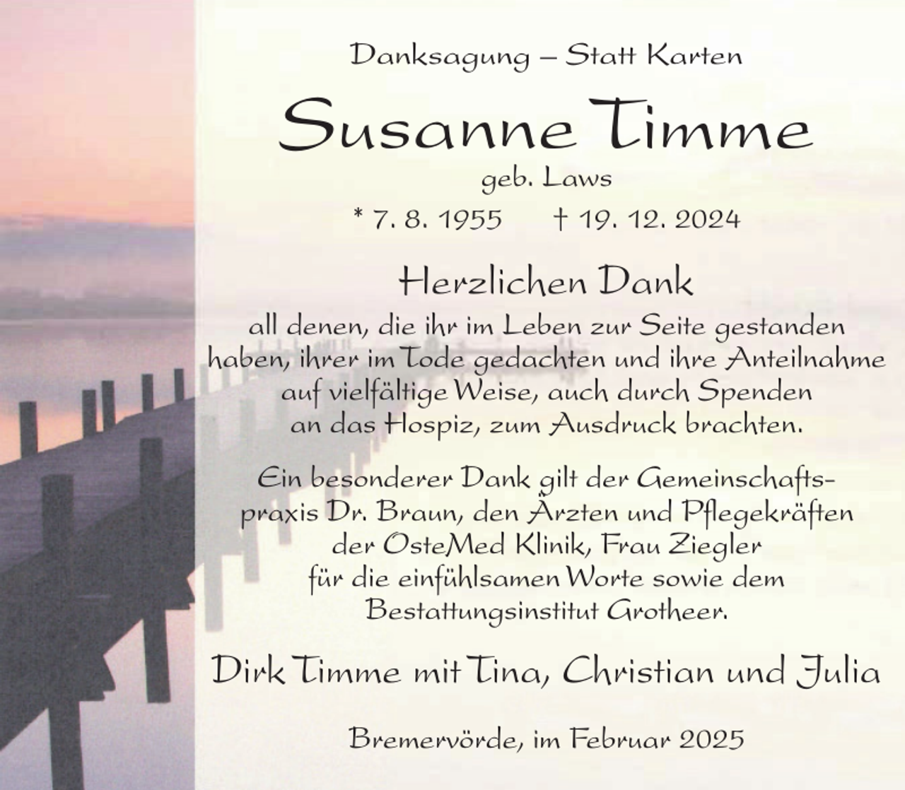 <p>Danksagung – Statt Karten</p><p>Susanne<br />Timme<br />geb. Laws<br />* 7. 8. 1955</p><p>† 19. 12. 2024</p><p>Herzlichen Dank</p><p>all denen, die ihr im Leben zur Seite gestanden<br />haben, ihrer im Tode gedachten und ihre Anteilnahme<br />auf vielfältige Weise, auch durch Spenden<br />an das Hospiz, zum Ausdruck brachten.<br />Ein besonderer Dank gilt der Gemeinschaftspraxis Dr. Braun, den Ärzten und Pflegekräften<br />der OsteMed Klinik, Frau Ziegler<br />für die einfühlsamen Worte sowie dem<br />Bestattungsinstitut Grotheer.</p><p>Dirk Timme mit Tina, Christian und Julia<br />Bremervörde, im Februar 2025</p>
