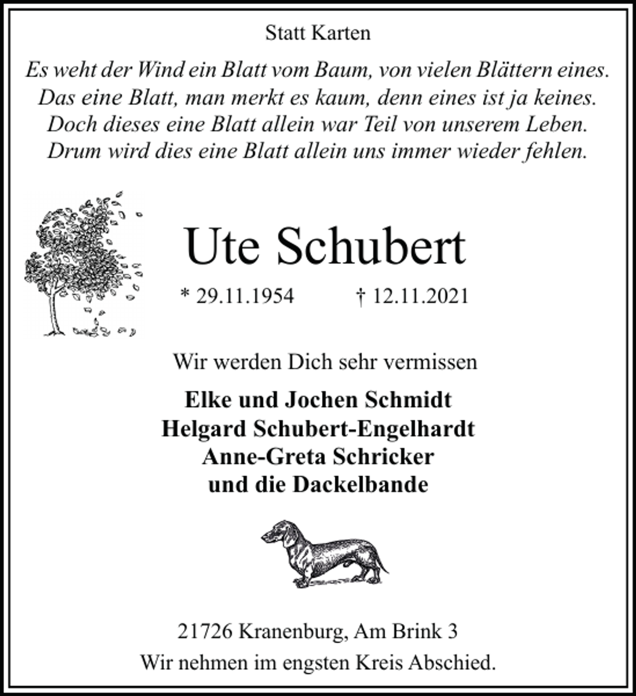 <p>Statt Karten</p><p>Es weht der Wind ein Blatt vom Baum, von vielen Blättern eines.<br />Das eine Blatt, man merkt es kaum, denn eines ist ja keines.<br />Doch dieses eine Blatt allein war Teil von unserem Leben.<br />Drum wird dies eine Blatt allein uns immer wieder fehlen.</p><p>Ute Schubert</p><p>* 29.11.1954</p><p>† 12.11.2021</p><p>Wir werden Dich sehr vermissen</p><p>Elke und Jochen Schmidt<br />Helgard Schubert-Engelhardt<br />Anne-Greta Schricker<br />und die Dackelbande</p><p>21726 Kranenburg, Am Brink 3<br />Wir nehmen im engsten Kreis Abschied.</p>