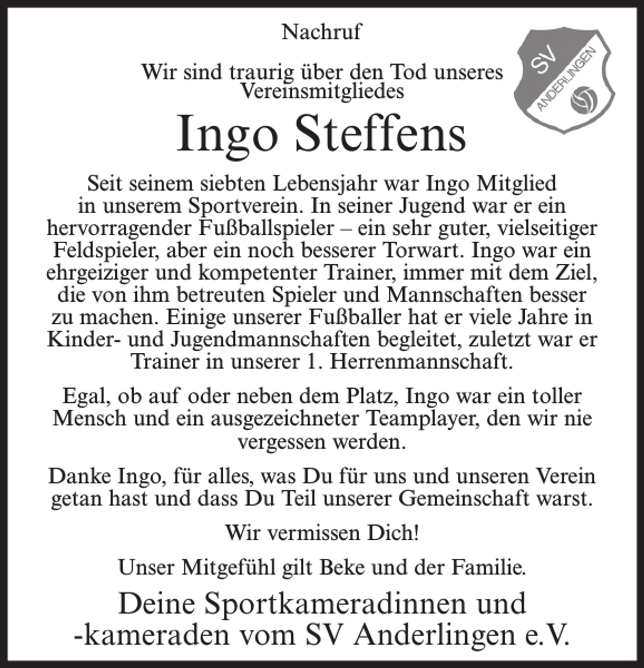 <p>Nachruf<br />Wir sind traurig über den Tod unseres<br />Vereinsmitgliedes</p><p>Ingo Steffens</p><p>Seit seinem siebten Lebensjahr war Ingo Mitglied<br />in unserem Sportverein. In seiner Jugend war er ein<br />hervorragender Fußballspieler – ein sehr guter, vielseitiger<br />Feldspieler, aber ein noch besserer Torwart. Ingo war ein<br />ehrgeiziger und kompetenter Trainer, immer mit dem Ziel,<br />die von ihm betreuten Spieler und Mannschaften besser<br />zu machen. Einige unserer Fußballer hat er viele Jahre in<br />Kinder- und Jugendmannschaften begleitet, zuletzt war er<br />Trainer in unserer 1. Herrenmannschaft.<br />Egal, ob auf oder neben dem Platz, Ingo war ein toller<br />Mensch und ein ausgezeichneter Teamplayer, den wir nie<br />vergessen werden.<br />Danke Ingo, für alles, was Du für uns und unseren Verein<br />getan hast und dass Du Teil unserer Gemeinschaft warst.<br />Wir vermissen Dich!<br />Unser Mitgefühl gilt Beke und der Familie.</p><p>Deine Sportkameradinnen und<br />-kameraden vom SV Anderlingen e.V.</p>