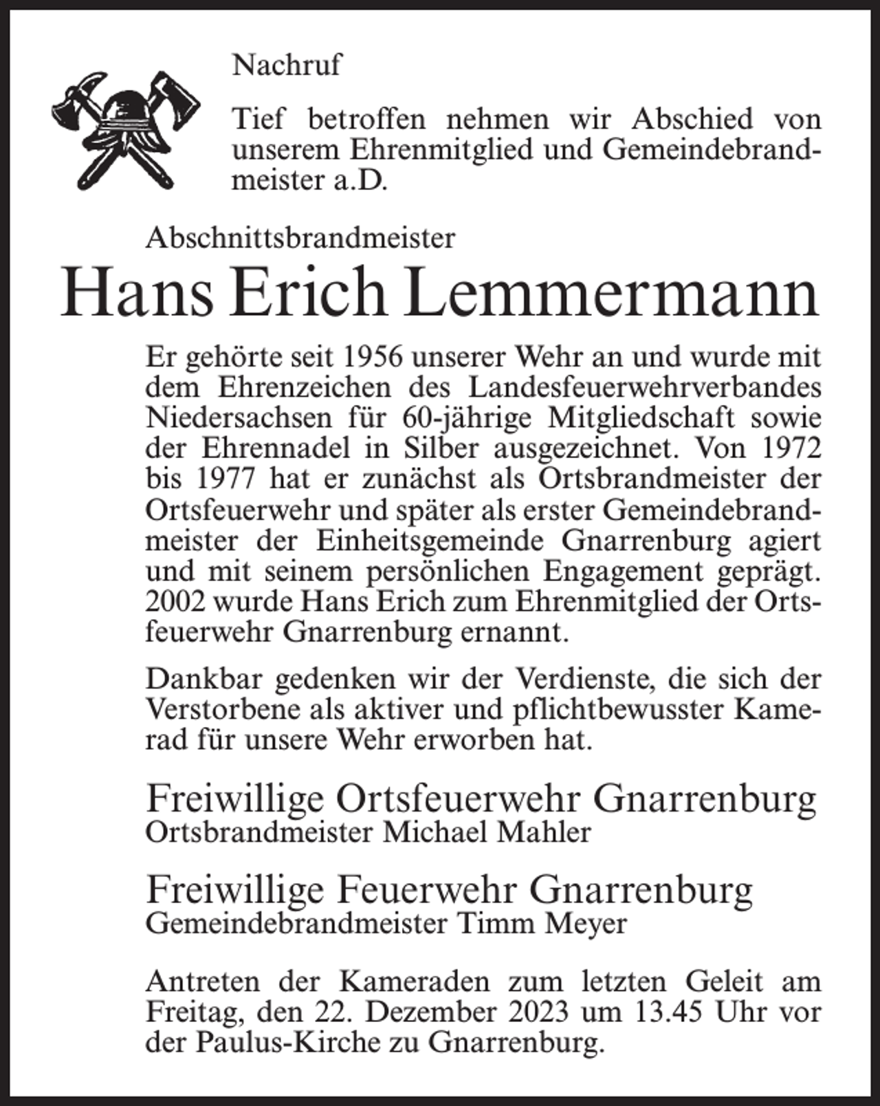 <p>Nachruf<br />Tief betroffen nehmen wir Abschied von<br />unserem Ehrenmitglied und Gemeindebrandmeister a.D.<br />Abschnittsbrandmeister</p><p>Hans Erich Lemmermann<br />Er gehörte seit 1956 unserer Wehr an und wurde mit<br />dem Ehrenzeichen des Landesfeuerwehrverbandes<br />Niedersachsen für 60-jährige Mitgliedschaft sowie<br />der Ehrennadel in Silber ausgezeichnet. Von 1972<br />bis 1977 hat er zunächst als Ortsbrandmeister der<br />Ortsfeuerwehr und später als erster Gemeindebrandmeister der Einheitsgemeinde Gnarrenburg agiert<br />und mit seinem persönlichen Engagement geprägt.<br />2002 wurde Hans Erich zum Ehrenmitglied der Ortsfeuerwehr Gnarrenburg ernannt.<br />Dankbar gedenken wir der Verdienste, die sich der<br />Verstorbene als aktiver und pflichtbewusster Kamerad für unsere Wehr erworben hat.</p><p>Freiwillige Ortsfeuerwehr Gnarrenburg<br />Ortsbrandmeister Michael Mahler</p><p>Freiwillige Feuerwehr Gnarrenburg<br />Gemeindebrandmeister Timm Meyer</p><p>Antreten der Kameraden zum letzten Geleit am<br />Freitag, den 22. Dezember 2023 um 13.45 Uhr vor<br />der Paulus-Kirche zu Gnarrenburg.</p>