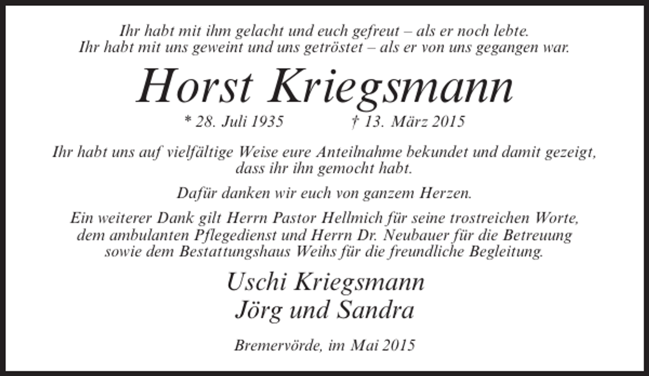 <p>Ihr habt mit ihm gelacht und euch gefreut – als er noch lebte.<br />Ihr habt mit uns geweint und uns getröstet – als er von uns gegangen war.</p><p>Horst Kriegsmann<br />* 28. Juli 1935 † 13. März 2015</p><p>Ihr habt uns auf vielfältige Weise eure Anteilnahme bekundet und damit gezeigt,<br />dass ihr ihn gemocht habt.<br />Dafür danken wir euch von ganzem Herzen.<br />Ein weiterer Dank gilt Herrn Pastor Hellmich für seine trostreichen Worte,<br />dem ambulanten Pflegedienst und Herrn Dr. Neubauer für die Betreuung<br />sowie dem Bestattungshaus Weihs für die freundliche Begleitung.</p><p>Uschi Kriegsmann<br />Jörg und Sandra<br />Bremervörde, im Mai 2015</p>