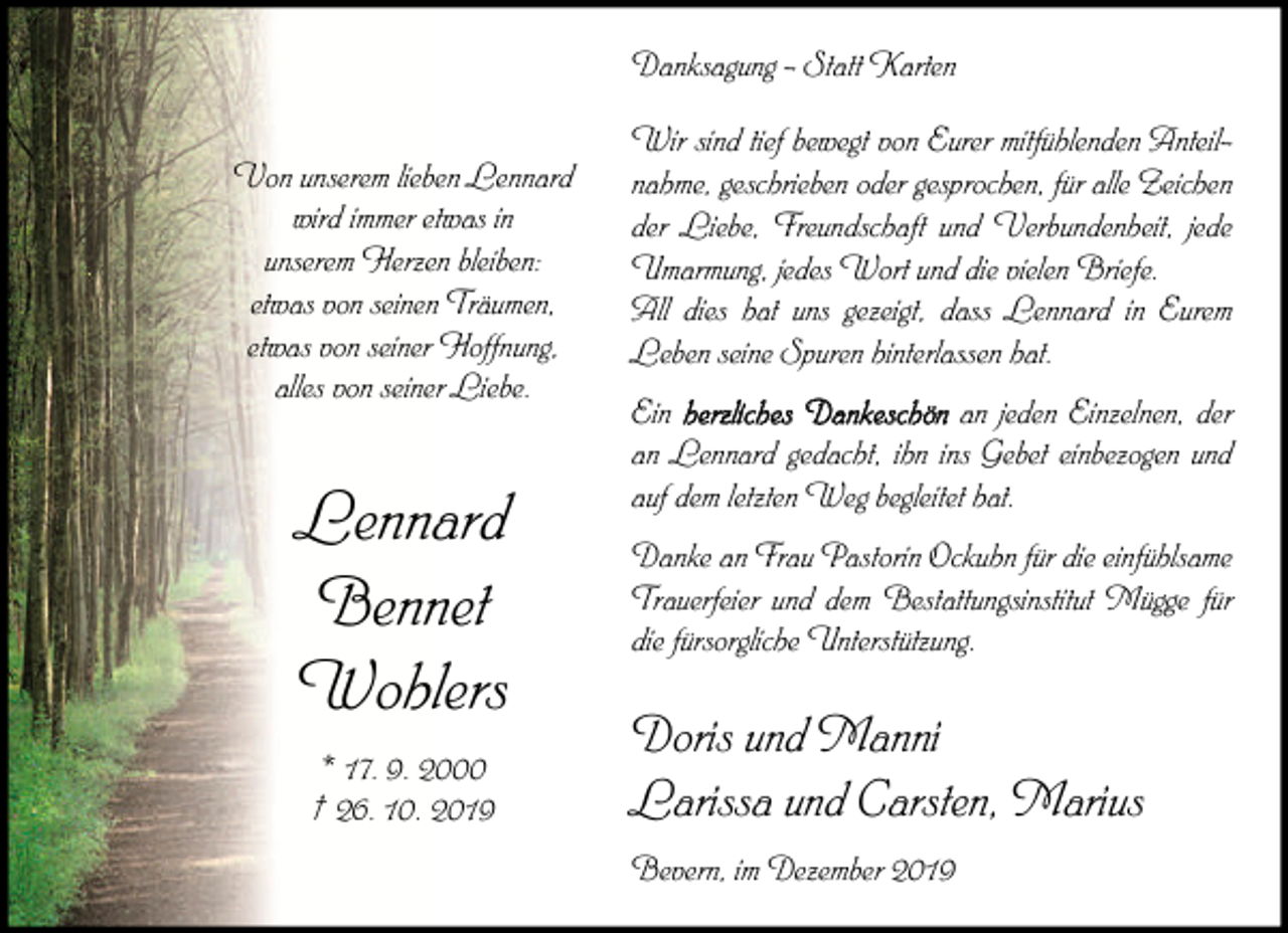<p>Danksagung - Statt Karten<br />Von unserem lieben Lennard<br />wird immer etwas in<br />unserem Herzen bleiben:<br />etwas von seinen Träumen,<br />etwas von seiner Hoffnung,<br />alles von seiner Liebe.</p><p>Lennard<br />Bennet<br />Wohlers<br />* 17. 9. 2000<br />† 26. 10. 2019</p><p>Wir sind tief bewegt von Eurer mitfühlenden Anteilnahme, geschrieben oder gesprochen, für alle Zeichen<br />der Liebe, Freundschaft und Verbundenheit, jede<br />Umarmung, jedes Wort und die vielen Briefe.<br />All dies hat uns gezeigt, dass Lennard in Eurem<br />Leben seine Spuren hinterlassen hat.<br />Ein herzliches Dankeschön an jeden Einzelnen, der<br />an Lennard gedacht, ihn ins Gebet einbezogen und<br />auf dem letzten Weg begleitet hat.<br />Danke an Frau Pastorin Ockuhn für die einfühlsame<br />Trauerfeier und dem Bestattungsinstitut Mügge für<br />die fürsorgliche Unterstützung.</p><p>Doris und Manni<br />Larissa und Carsten, Marius<br />Bevern, im Dezember 2019</p>