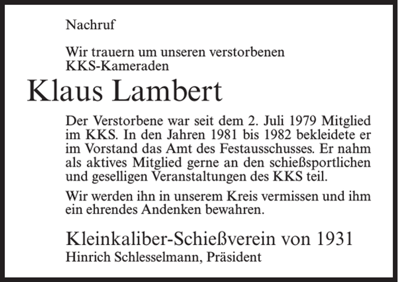 <p>Nachruf<br />Wir trauern um unseren verstorbenen<br />KKS-Kameraden</p><p>Klaus Lambert</p><p>Der Verstorbene war seit dem 2. Juli 1979 Mitglied<br />im KKS. In den Jahren 1981 bis 1982 bekleidete er<br />im Vorstand das Amt des Festausschusses. Er nahm<br />als aktives Mitglied gerne an den schießsportlichen<br />und geselligen Veranstaltungen des KKS teil.<br />Wir werden ihn in unserem Kreis vermissen und ihm<br />ein ehrendes Andenken bewahren.</p><p>Kleinkaliber-Schießverein von 1931<br />Hinrich Schlesselmann, Präsident</p>