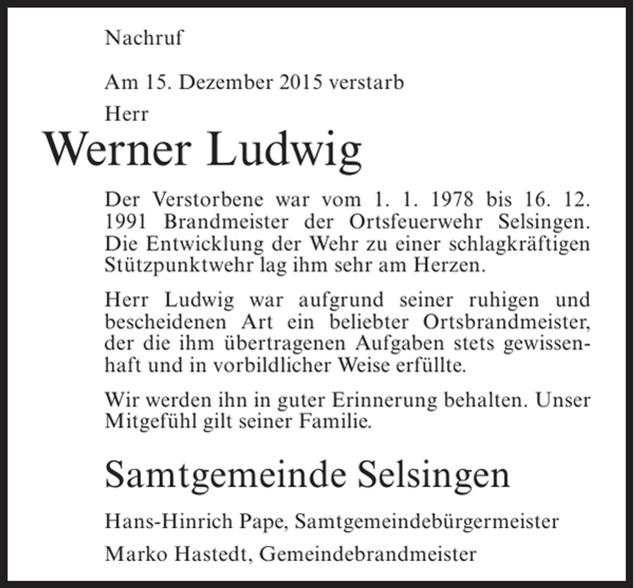 <p>Nachruf<br />Am 15. Dezember 2015 verstarb<br />Herr</p><p>Werner Ludwig</p><p>Der Verstorbene war vom 1. 1. 1978 bis 16. 12.<br />1991 Brandmeister der Ortsfeuerwehr Selsingen.<br />Die Entwicklung der Wehr zu einer schlagkräftigen<br />Stützpunktwehr lag ihm sehr am Herzen.<br />Herr Ludwig war aufgrund seiner ruhigen und<br />bescheidenen Art ein beliebter Ortsbrandmeister,<br />der die ihm übertragenen Aufgaben stets gewissenhaft und in vorbildlicher Weise erfüllte.<br />Wir werden ihn in guter Erinnerung behalten. Unser<br />Mitgefühl gilt seiner Familie.</p><p>Samtgemeinde Selsingen<br />Hans-Hinrich Pape, Samtgemeindebürgermeister<br />Marko Hastedt, Gemeindebrandmeister</p>