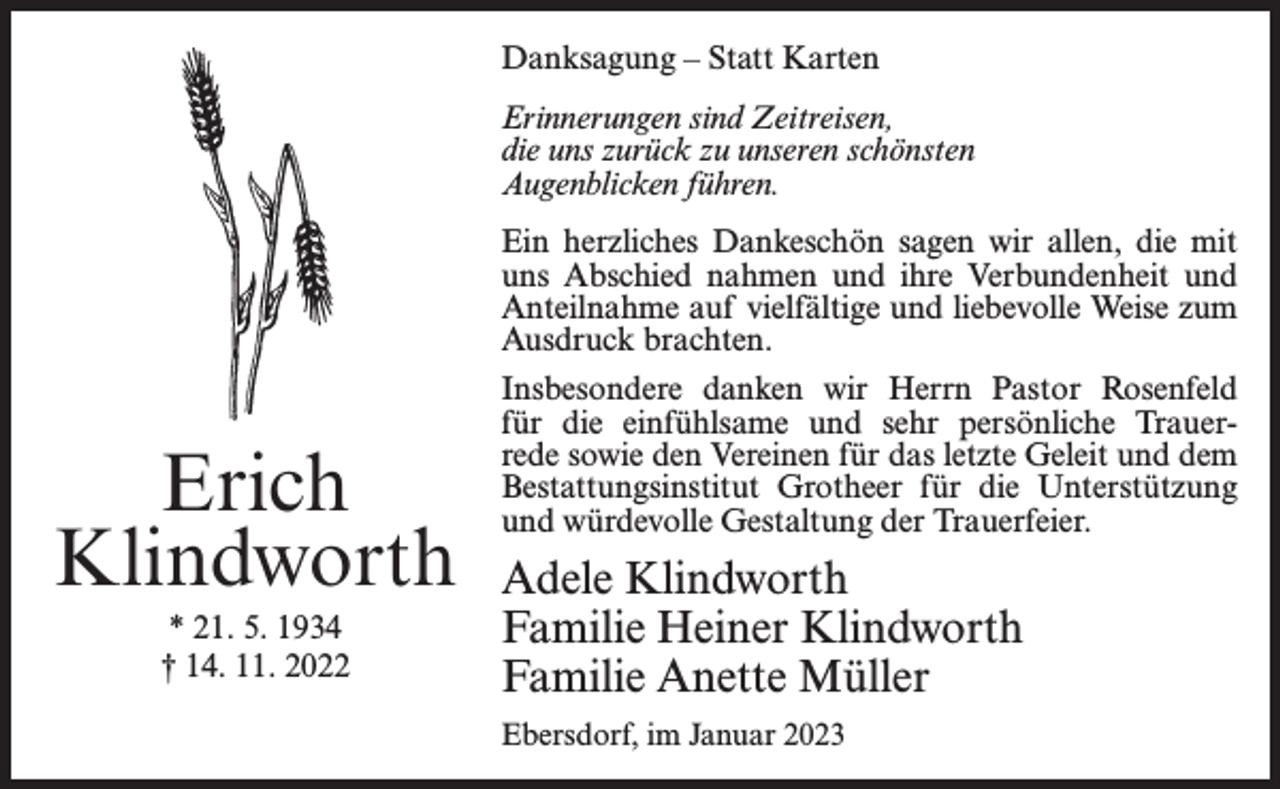 <p>Danksagung – Statt Karten<br />Erinnerungen sind Zeitreisen,<br />die uns zurück zu unseren schönsten<br />Augenblicken führen.</p><p>Erich<br />Klindworth<br />* 21. 5. 1934<br />† 14. 11. 2022</p><p>Ein herzliches Dankeschön sagen wir allen, die mit<br />uns Abschied nahmen und ihre Verbundenheit und<br />Anteilnahme auf vielfältige und liebevolle Weise zum<br />Ausdruck brachten.<br />Insbesondere danken wir Herrn Pastor Rosenfeld<br />für die einfühlsame und sehr persönliche Trauerrede sowie den Vereinen für das letzte Geleit und dem<br />Bestattungsinstitut Grotheer für die Unterstützung<br />und würdevolle Gestaltung der Trauerfeier.</p><p>Adele Klindworth<br />Familie Heiner Klindworth<br />Familie Anette Müller<br />Ebersdorf, im Januar 2023</p>