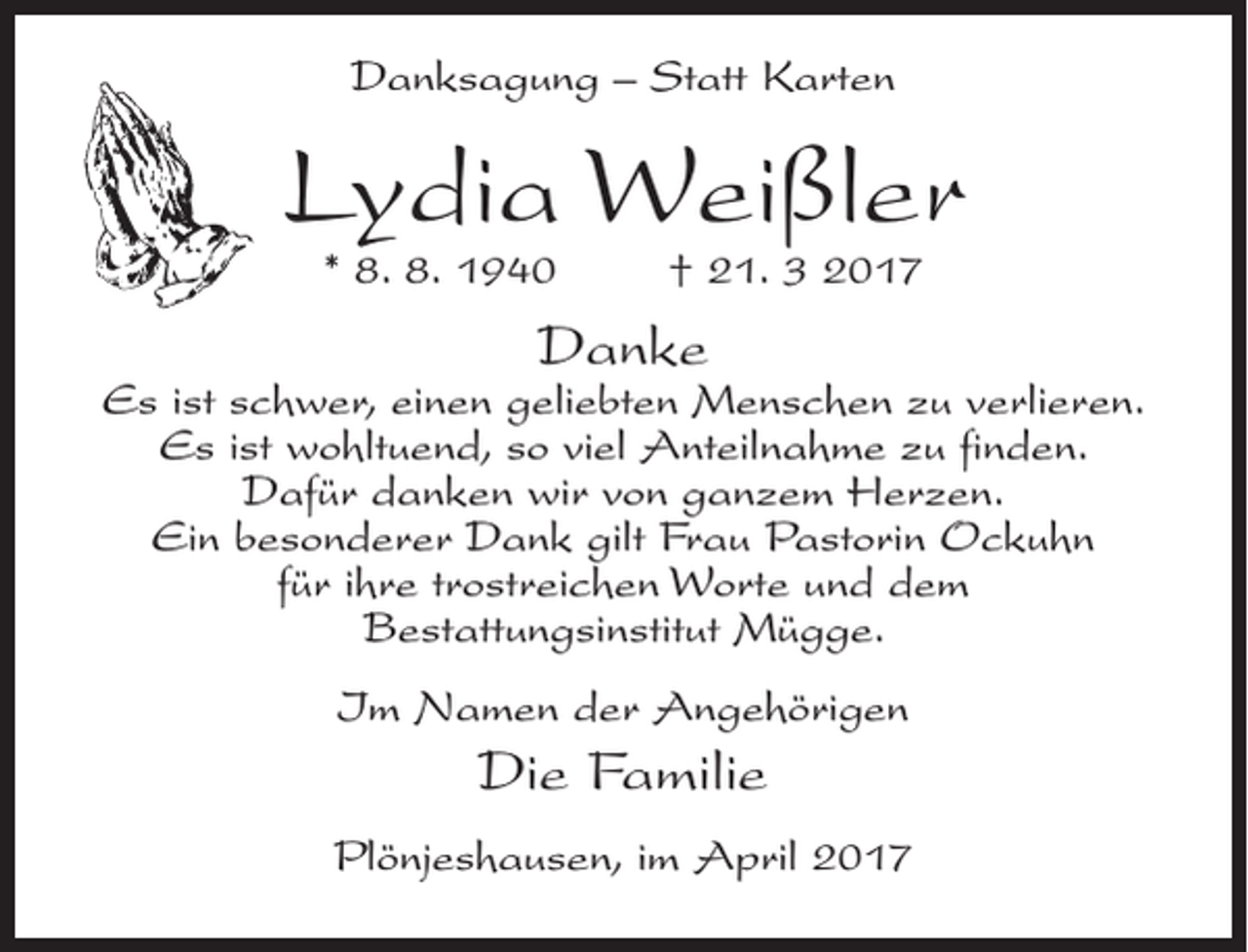 <p>Danksagung – Statt Karten</p><p>Lydia Weißler<br />* 8. 8. 1940</p><p>† 21. 3 2017</p><p>Danke</p><p>Es ist schwer, einen geliebten Menschen zu verlieren.<br />Es ist wohltuend, so viel Anteilnahme zu finden.<br />Dafür danken wir von ganzem Herzen.<br />Ein besonderer Dank gilt Frau Pastorin Ockuhn<br />für ihre trostreichen Worte und dem<br />Bestattungsinstitut Mügge.<br />Im Namen der Angehörigen</p><p>Die Familie<br />Plönjeshausen, im April 2017</p>