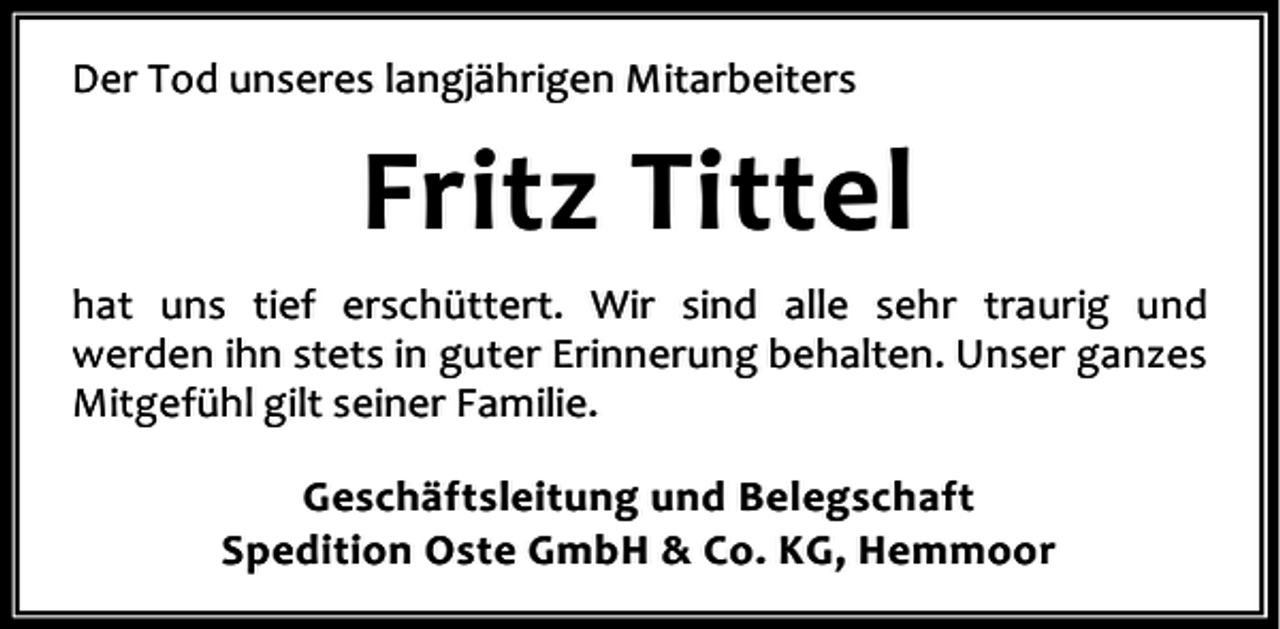 <p>Der Tod unseres langjährigen Mitarbeiters</p><p>Fritz Tittel<br />hat uns tief erschüttert. Wir sind alle sehr traurig und<br />werden ihn stets in guter Erinnerung behalten. Unser ganzes<br />Mitgefühl gilt seiner Familie.<br />Geschäftsleitung und Belegschaft<br />Spedition Oste GmbH &amp; Co. KG, Hemmoor</p>