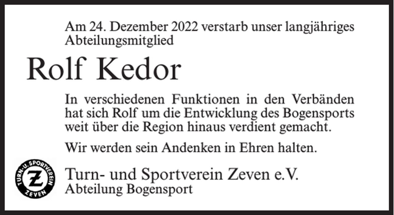 <p>Am 24. Dezember 2022 verstarb unser langjähriges<br />Abteilungsmitglied</p><p>Rolf Kedor<br />In verschiedenen Funktionen in den Verbänden<br />hat sich Rolf um die Entwicklung des Bogensports<br />weit über die Region hinaus verdient gemacht.<br />Wir werden sein Andenken in Ehren halten.</p><p>Turn- und Sportverein Zeven e.V.<br />Abteilung Bogensport</p>