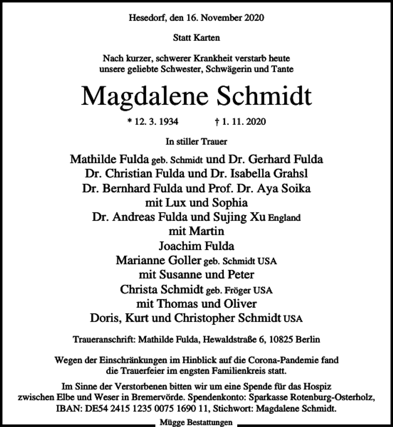 <p>Hesedorf, den 16. November 2020<br />Statt Karten<br />Nach kurzer, schwerer Krankheit verstarb heute<br />unsere geliebte Schwester, Schwägerin und Tante</p><p>Magdalene Schmidt<br />* 12. 3. 1934</p><p>† 1. 11. 2020</p><p>In stiller Trauer</p><p>Mathilde Fulda geb. Schmidt und Dr. Gerhard Fulda<br />Dr. Christian Fulda und Dr. Isabella Grahsl<br />Dr. Bernhard Fulda und Prof. Dr. Aya Soika<br />mit Lux und Sophia<br />Dr. Andreas Fulda und Sujing Xu England<br />mit Martin<br />Joachim Fulda<br />Marianne Goller geb. Schmidt USA<br />mit Susanne und Peter<br />Christa Schmidt geb. Fröger USA<br />mit Thomas und Oliver<br />Doris, Kurt und Christopher Schmidt USA<br />Traueranschrift: Mathilde Fulda, Hewaldstraße 6, 10825 Berlin<br />Wegen der Einschränkungen im Hinblick auf die Corona-Pandemie fand<br />die Trauerfeier im engsten Familienkreis statt.<br />Im Sinne der Verstorbenen bitten wir um eine Spende für das Hospiz<br />zwischen Elbe und Weser in Bremervörde. Spendenkonto: Sparkasse Rotenburg-Osterholz,<br />IBAN: DE54 2415 1235 0075 1690 11, Stichwort: Magdalene Schmidt.<br />Mügge Bestattungen</p>