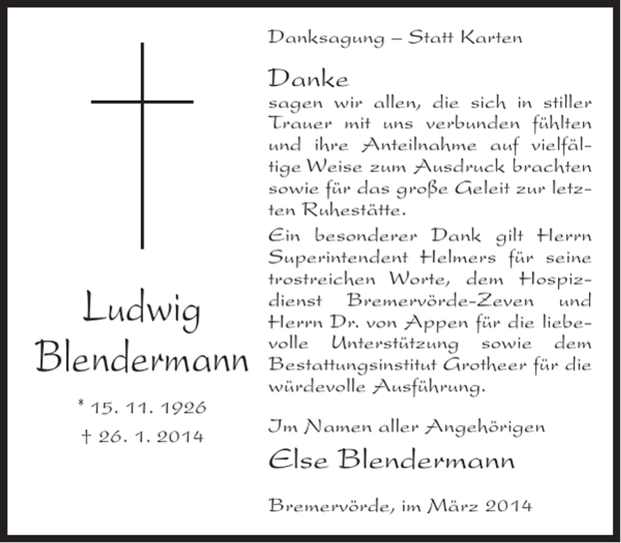<p>Danksagung – Statt Karten</p><p>Danke</p><p>Ludwig<br />Blendermann<br />* 15. 11. 1926<br />† 26. 1. 2014</p><p>sagen wir allen, die sich in stiller<br />Trauer mit uns verbunden fühlten<br />und ihre Anteilnahme auf vielfältige Weise zum Ausdruck brachten<br />sowie für das große Geleit zur letzten Ruhestätte.<br />Ein besonderer Dank gilt Herrn<br />Superintendent Helmers für seine<br />trostreichen Worte, dem Hospizdienst Bremervörde-Zeven und<br />Herrn Dr. von Appen für die liebevolle Unterstützung sowie dem<br />Bestattungsinstitut Grotheer für die<br />würdevolle Ausführung.<br />Im Namen aller Angehörigen</p><p>Else Blendermann<br />Bremervörde, im März 2014</p>