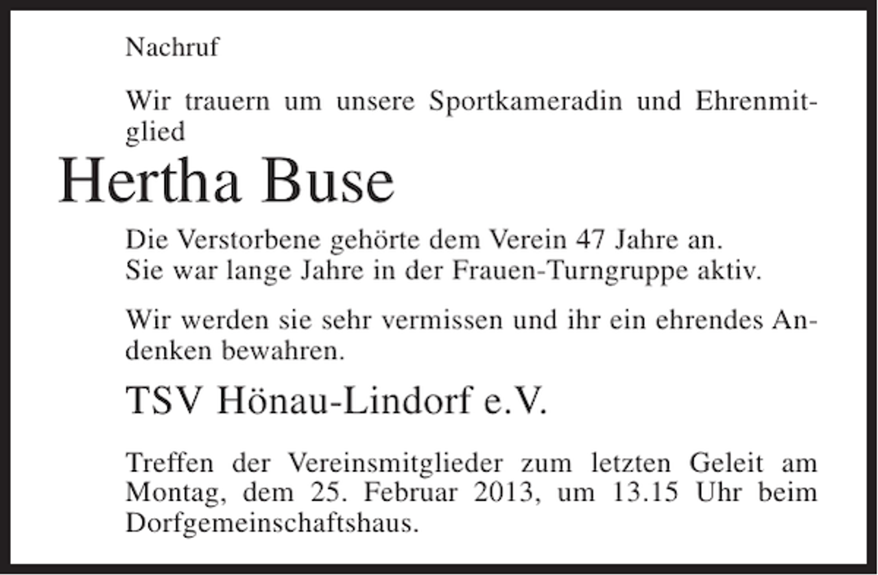 <p>Nachruf</p><p>Wir trauern um unsere Sportkameradin und Ehrenmitglied</p><p>Hertha Buse<br />Die Verstorbene gehörte dem Verein 47 Jahre an.<br />Sie war lange Jahre in der Frauen-Turngruppe aktiv.<br />Wir werden sie sehr vermissen und ihr ein ehrendes Andenken bewahren.</p><p>TSV Hönau-Lindorf e.V.<br />Treffen der Vereinsmitglieder zum letzten Geleit am<br />Montag, dem 25. Februar 2013, um 13.15 Uhr beim<br />Dorfgemeinschaftshaus.</p>