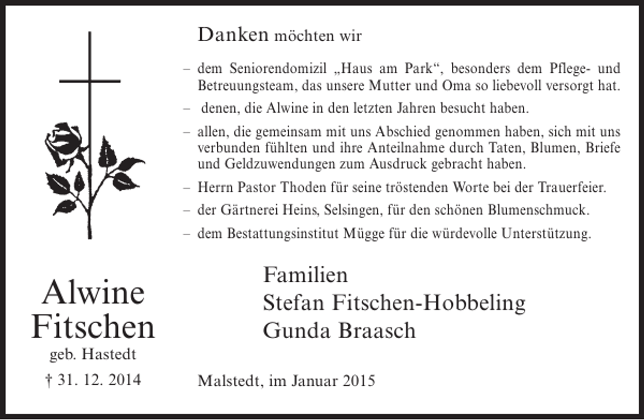 <p>Danken möchten wir<br />–<br />dem Seniorendomizil „Haus am Park“, besonders dem Pflege- und<br />Betreuungsteam, das unsere Mutter und Oma so liebevoll versorgt hat.<br />– denen, die Alwine in den letzten Jahren besucht haben.<br />–<br />allen, die gemeinsam mit uns Abschied genommen haben, sich mit uns<br />verbunden fühlten und ihre Anteilnahme durch Taten, Blumen, Briefe<br />und Geldzuwendungen zum Ausdruck gebracht haben.<br />–<br />Herrn Pastor Thoden für seine tröstenden Worte bei der Trauerfeier.<br />– Gärtnerei Heins, Selsingen, für den schönen Blumenschmuck.<br />der<br />–<br />dem Bestattungsinstitut Mügge für die würdevolle Unterstützung.</p><p>Alwine<br />Fitschen</p><p>Familien<br />Stefan Fitschen-Hobbeling<br />Gunda Braasch</p><p>geb. Hastedt</p><p>† 31. 12. 2014</p><p>Malstedt, im Januar 2015</p>