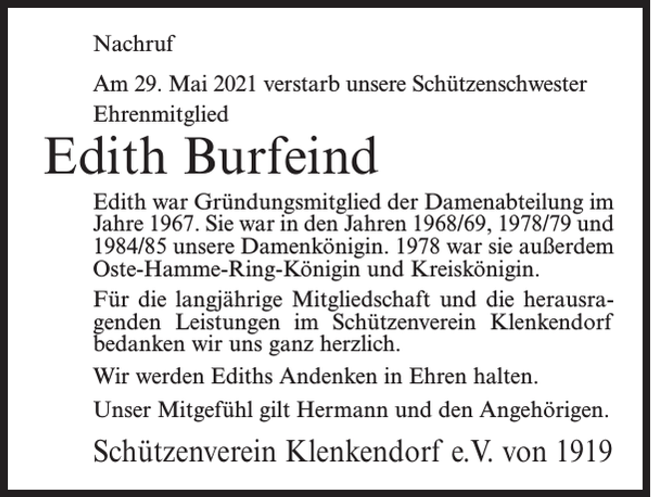 <p>Nachruf<br />Am 29. Mai 2021 verstarb unsere Schützenschwester<br />Ehrenmitglied</p><p>Edith Burfeind</p><p>Edith war Gründungsmitglied der Damenabteilung im<br />Jahre 1967. Sie war in den Jahren 1968/69, 1978/79 und<br />1984/85 unsere Damenkönigin. 1978 war sie außerdem<br />Oste-Hamme-Ring-Königin und Kreiskönigin.<br />Für die langjährige Mitgliedschaft und die herausragenden Leistungen im Schützenverein Klenkendorf<br />bedanken wir uns ganz herzlich.<br />Wir werden Ediths Andenken in Ehren halten.<br />Unser Mitgefühl gilt Hermann und den Angehörigen.</p><p>Schützenverein Klenkendorf e.V. von 1919</p>
