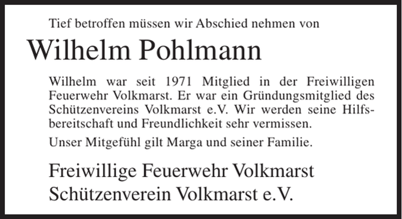 <p>Tief betroffen müssen wir Abschied nehmen von</p><p>Wilhelm Pohlmann<br />Wilhelm war seit 1971 Mitglied in der Freiwilligen<br />Feuerwehr Volkmarst. Er war ein Gründungsmitglied des<br />Schützen­ ereins Volkmarst e.V. Wir werden seine Hilfs­<br />v<br />bereitschaft und Freundlichkeit sehr vermissen.<br />Unser Mitgefühl gilt Marga und seiner Familie.</p><p>Freiwillige Feuerwehr Volkmarst<br />Schützenverein Volkmarst e.V.</p>