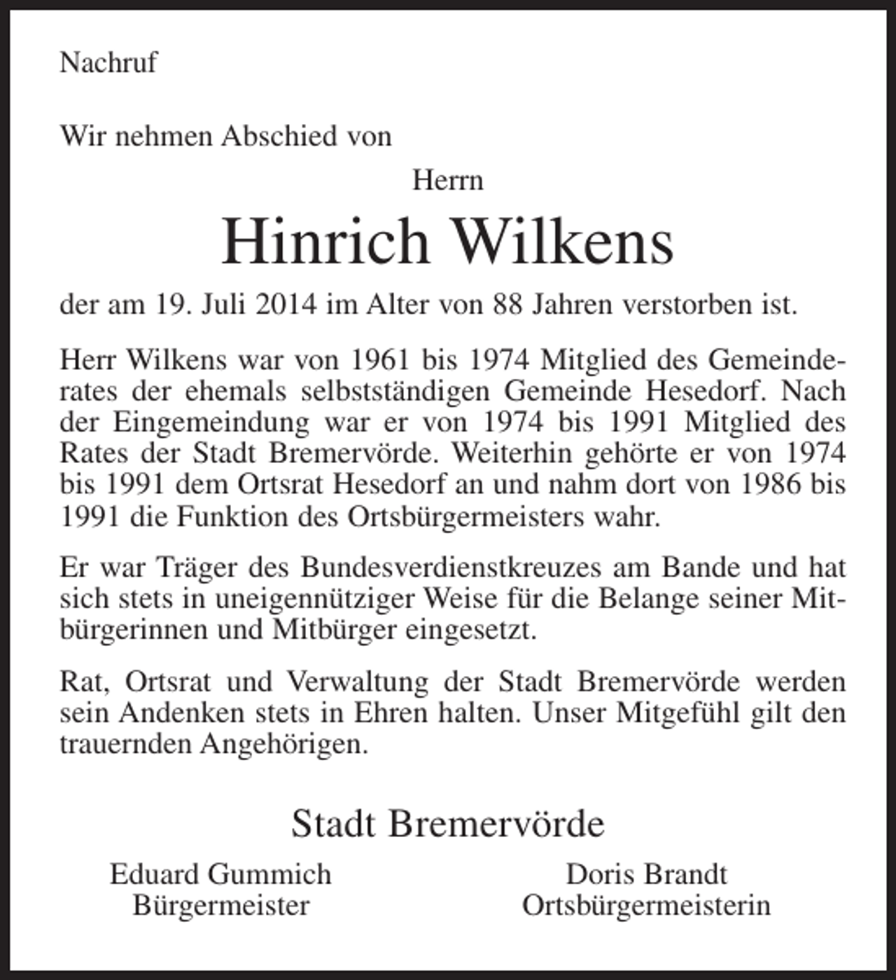 <p>Nachruf<br />Wir nehmen Abschied von<br />Herrn</p><p>Hinrich Wilkens<br />der am 19. Juli 2014 im Alter von 88 Jahren verstorben ist.<br />Herr Wilkens war von 1961 bis 1974 Mitglied des Gemeinderates der ehemals selbstständigen Gemeinde Hesedorf. Nach<br />der Eingemeindung war er von 1974 bis 1991 Mitglied des<br />Rates der Stadt Bremervörde. Weiterhin gehörte er von 1974<br />bis 1991 dem Ortsrat Hesedorf an und nahm dort von 1986 bis<br />1991 die Funktion des Ortsbürgermeisters wahr.<br />Er war Träger des Bundesverdienstkreuzes am Bande und hat<br />sich stets in uneigennütziger Weise für die Belange seiner Mitbürgerinnen und Mitbürger eingesetzt.<br />Rat, Ortsrat und Verwaltung der Stadt Bremervörde werden<br />sein Andenken stets in Ehren halten. Unser Mitgefühl gilt den<br />trauernden Angehörigen.</p><p>Stadt Bremervörde<br />Eduard Gummich<br />Bürgermeister</p><p>Doris Brandt<br />Ortsbürgermeisterin</p>