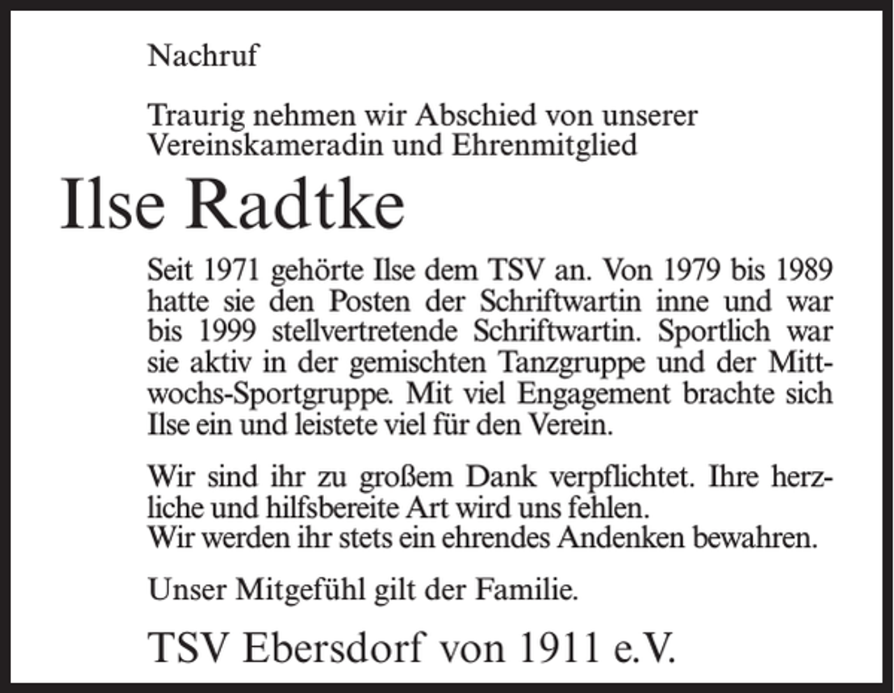 <p>Nachruf<br />Traurig nehmen wir Abschied von unserer<br />Vereinskameradin und Ehrenmitglied</p><p>Ilse Radtke</p><p>Seit 1971 gehörte Ilse dem TSV an. Von 1979 bis 1989<br />hatte sie den Posten der Schriftwartin inne und war<br />bis 1999 stellvertretende Schriftwartin. Sportlich war<br />sie aktiv in der gemischten Tanzgruppe und der Mittwochs-Sportgruppe. Mit viel Engagement brachte sich<br />Ilse ein und leistete viel für den Verein.<br />Wir sind ihr zu großem Dank verpflichtet. Ihre herzliche und hilfsbereite Art wird uns fehlen.<br />Wir werden ihr stets ein ehrendes Andenken bewahren.<br />Unser Mitgefühl gilt der Familie.</p><p>TSV Ebersdorf von 1911 e.V.</p>