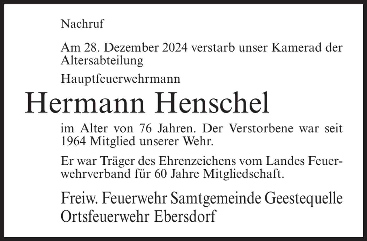 <p>Nachruf</p><p>Am 28. Dezember 2024 verstarb unser Kamerad der<br />Altersabteilung<br />Hauptfeuerwehrmann</p><p>Hermann Henschel<br />im Alter von 76 Jahren. Der Verstorbene war seit<br />1964 Mitglied unserer Wehr.<br />Er war Träger des Ehrenzeichens vom Landes Feuerwehrverband für 60 Jahre Mitgliedschaft.</p><p>Freiw. Feuerwehr Samtgemeinde Geestequelle<br />Ortsfeuerwehr Ebersdorf</p>