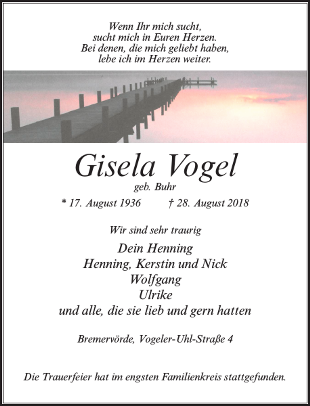 <p>Wenn Ihr mich sucht,<br />sucht mich in Euren Herzen.<br />Bei denen, die mich geliebt haben,<br />lebe ich im Herzen weiter.</p><p>Gisela Vogel<br />geb. Buhr</p><p>* 17. August 1936 † 28. August 2018<br />Wir sind sehr traurig</p><p>Dein Henning<br />Henning, Kerstin und Nick<br />Wolfgang<br />Ulrike<br />und alle, die sie lieb und gern hatten<br />Bremervörde, Vogeler-Uhl-Straße 4<br />Die Trauerfeier hat im engsten Familienkreis stattgefunden.</p>