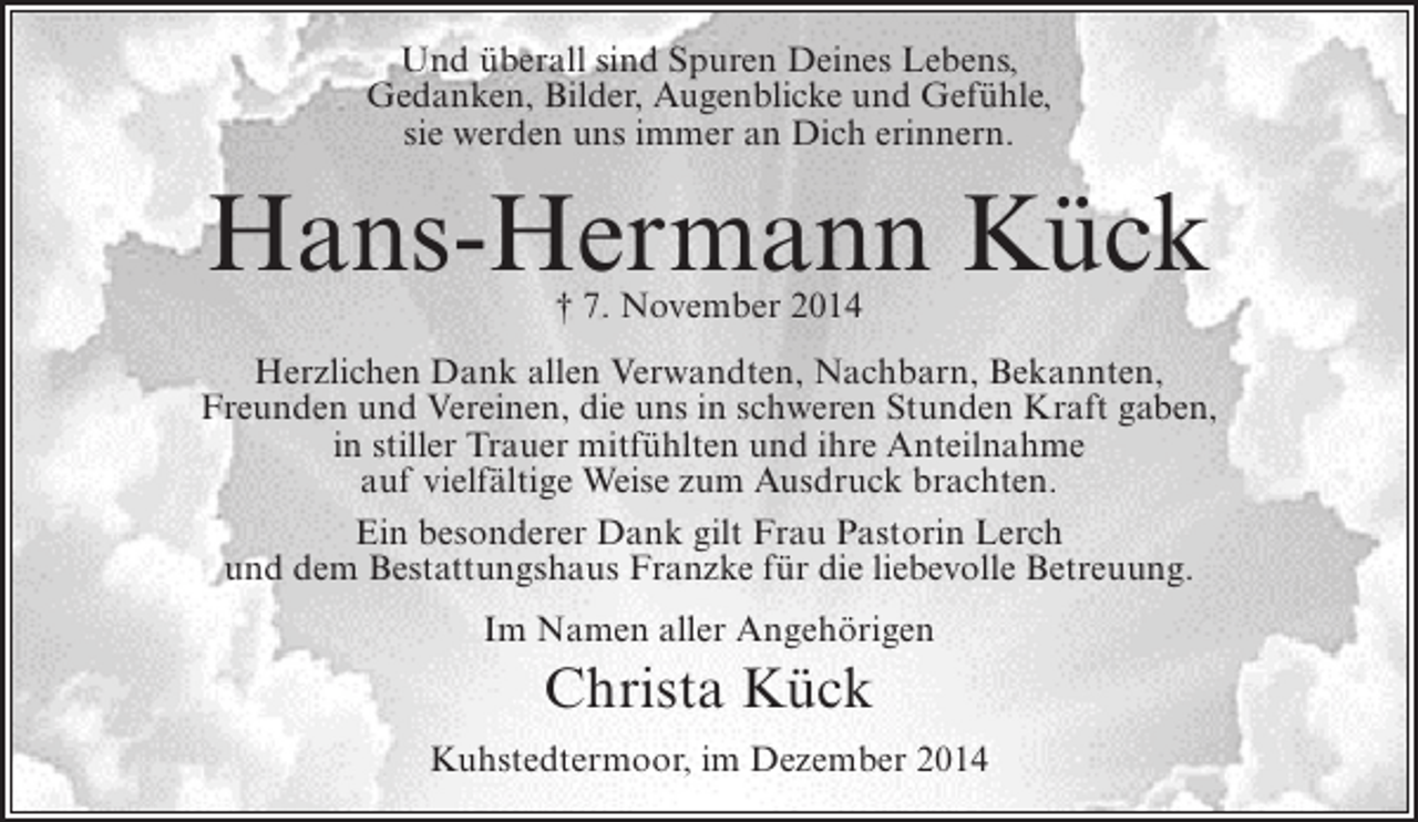<p>Und überall sind Spuren Deines Lebens,<br />Gedanken, Bilder, Augenblicke und Gefühle,<br />sie werden uns immer an Dich erinnern.</p><p>Hans-Hermann Kück<br />† 7. November 2014</p><p>Herzlichen Dank allen Verwandten, Nachbarn, Bekannten,<br />Freunden und Vereinen, die uns in schweren Stunden Kraft gaben,<br />in stiller Trauer mitfühlten und ihre Anteilnahme<br />auf vielfältige Weise zum Ausdruck brachten.<br />Ein besonderer Dank gilt Frau Pastorin Lerch<br />und dem Bestattungshaus Franzke für die liebevolle Betreuung.<br />Im Namen aller Angehörigen</p><p>Christa Kück<br />Kuhstedtermoor, im Dezember 2014</p>
