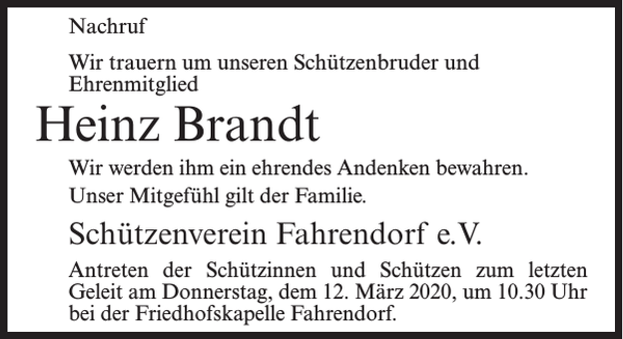 <p>Nachruf<br />Wir trauern um unseren Schützenbruder und<br />Ehrenmitglied</p><p>Heinz Brandt</p><p>Wir werden ihm ein ehrendes Andenken bewahren.<br />Unser Mitgefühl gilt der Familie.</p><p>Schützenverein Fahrendorf e.V.<br />Antreten der Schützinnen und Schützen zum letzten<br />Geleit am Donnerstag, dem 12. März 2020, um 10.30 Uhr<br />bei der Friedhofs­kapelle Fahrendorf.</p>