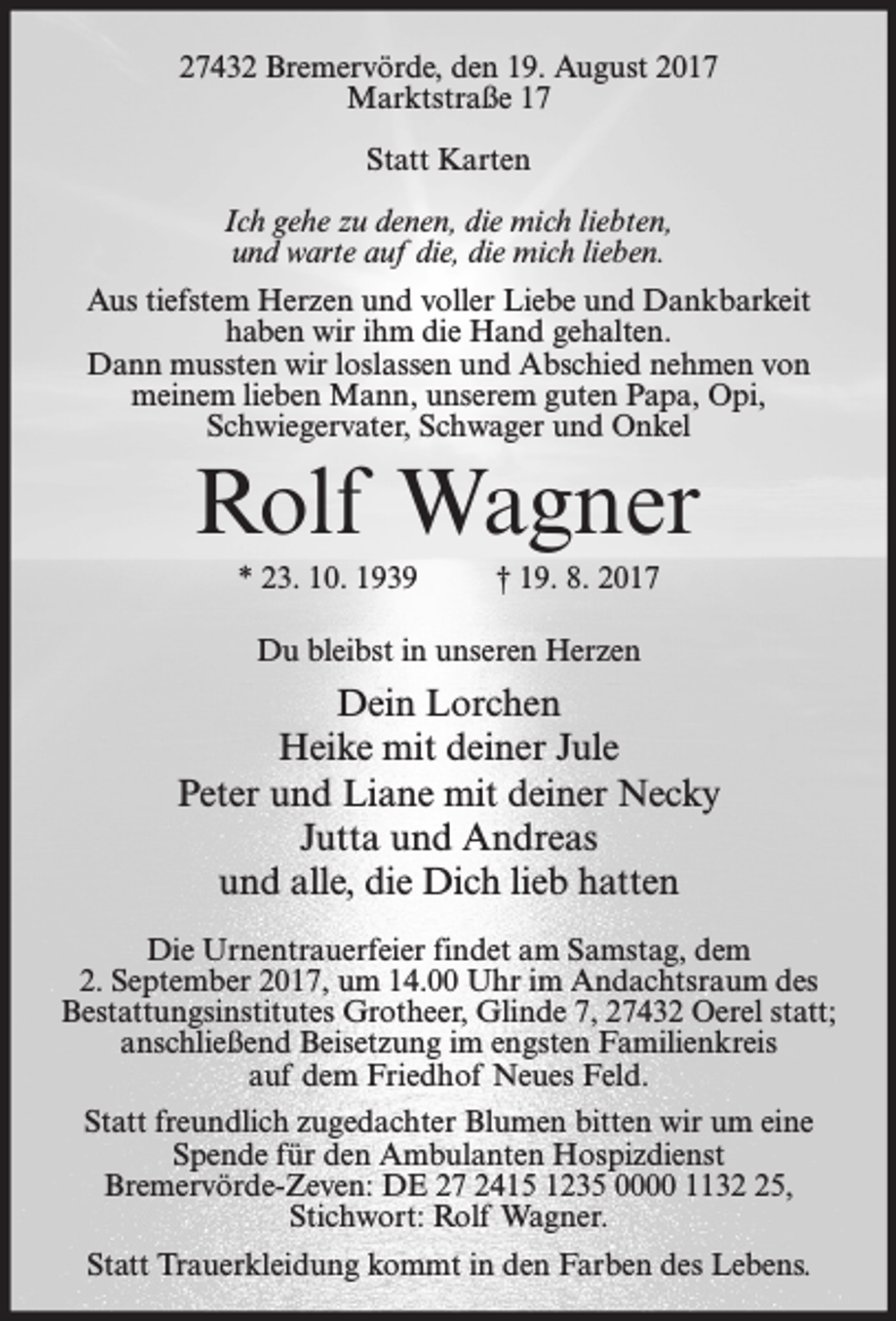 <p>27432 Bremervörde, den 19. August 2017<br />Marktstraße 17<br />Statt Karten<br />Ich gehe zu denen, die mich liebten,<br />und warte auf die, die mich lieben.<br />Aus tiefstem Herzen und voller Liebe und Dankbarkeit<br />haben wir ihm die Hand gehalten.<br />Dann mussten wir loslassen und Abschied nehmen von<br />meinem lieben Mann, unserem guten Papa, Opi,<br />Schwiegervater, Schwager und Onkel</p><p>Rolf Wagner<br />* 23. 10. 1939</p><p>† 19. 8. 2017</p><p>Du bleibst in unseren Herzen</p><p>Dein Lorchen<br />Heike mit deiner Jule<br />Peter und Liane mit deiner Necky<br />Jutta und Andreas<br />und alle, die Dich lieb hatten<br />Die Urnentrauerfeier findet am Samstag, dem<br />2. September 2017, um 14.00 Uhr im Andachtsraum des<br />Bestattungsinstitutes Grotheer, Glinde 7, 27432 Oerel statt;<br />anschließend Beisetzung im engsten Familienkreis<br />auf dem Friedhof Neues Feld.<br />Statt freundlich zugedachter Blumen bitten wir um eine<br />Spende für den Ambulanten Hospizdienst<br />Bremervörde-Zeven: DE 27 2415 1235 0000 1135,<br />Stichwort: Rolf Wagner.<br />Statt Trauerkleidung kommt in den Farben des Lebens.</p>