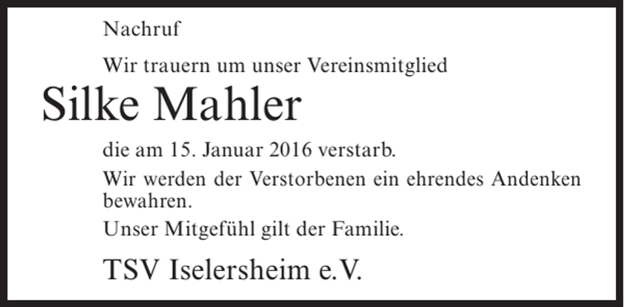 <p>Nachruf<br />Wir trauern um unser Vereinsmitglied</p><p>Silke Mahler</p><p>die am 15. Januar 2016 verstarb.<br />Wir werden der Verstorbenen ein ehrendes Andenken<br />bewahren.<br />Unser Mitgefühl gilt der Familie.</p><p>TSV Iselersheim e.V.</p>
