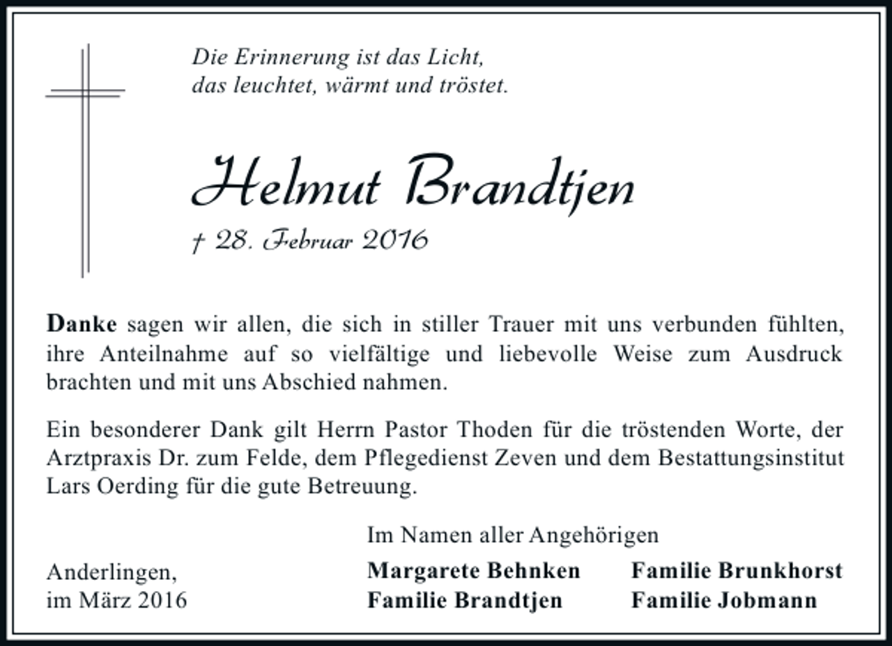 <p>Die Erinnerung ist das Licht,<br />das leuchtet, wärmt und tröstet.</p><p>Helmut Brandtjen<br />† 28. Februar 2016</p><p>Danke sagen wir allen, die sich in stiller Trauer mit uns verbunden fühlten,<br />ihre Anteilnahme auf so vielfältige und liebevolle Weise zum Ausdruck<br />brachten und mit uns Abschied nahmen.<br />Ein besonderer Dank gilt Herrn Pastor Thoden für die tröstenden Worte, der<br />Arztpraxis Dr. zum Felde, dem Pflegedienst Zeven und dem Bestattungsinstitut<br />Lars Oerding für die gute Betreuung.<br />Anderlingen,<br />im März 2016</p><p>Im Namen aller Angehörigen<br />Margarete Behnken<br />Familie Brunkhorst<br />Familie Brandtjen<br />Familie Jobmann</p>