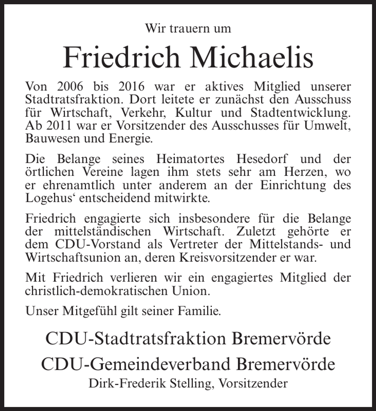 <p>Wir trauern um</p><p>Friedrich Michaelis<br />Von 2006 bis 2016 war er aktives Mitglied unserer<br />Stadtratsfraktion. Dort leitete er zunächst den Ausschuss<br />für Wirtschaft, Verkehr, Kultur und Stadtentwicklung.<br />Ab 2011 war er Vorsitzender des Ausschusses für Umwelt,<br />Bauwesen und Energie.<br />Die Belange seines Heimatortes Hesedorf und der<br />örtlichen Vereine lagen ihm stets sehr am Herzen, wo<br />er ehrenamtlich unter anderem an der Einrichtung des<br />Logehus‘ entscheidend mitwirkte.<br />Friedrich engagierte sich insbesondere für die Belange<br />der mittelständischen Wirtschaft. Zuletzt gehörte er<br />dem CDU-Vorstand als Vertreter der Mittelstands- und<br />Wirtschaftsunion an, deren Kreisvorsitzender er war.<br />Mit Friedrich verlieren wir ein engagiertes Mitglied der<br />christlich-demokratischen Union.<br />Unser Mitgefühl gilt seiner Familie.</p><p>CDU-Stadtratsfraktion Bremervörde<br />CDU-Gemeindeverband Bremervörde<br />Dirk-Frederik Stelling, Vorsitzender</p>