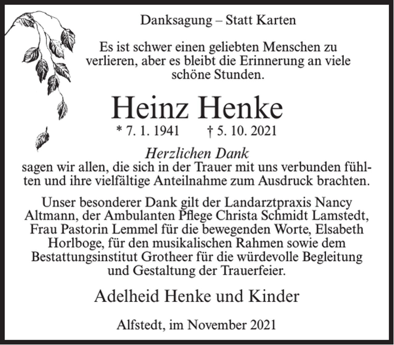 <p>Danksagung – Statt Karten<br />Es ist schwer einen geliebten Menschen zu<br />verlieren, aber es bleibt die Erinnerung an viele<br />schöne Stunden.</p><p>Heinz Henke<br />* 7. 1. 1941</p><p>† 5. 10. 2021</p><p>Herzlichen Dank</p><p>sagen wir allen, die sich in der Trauer mit uns verbunden fühlten und ihre vielfältige Anteilnahme zum Ausdruck brachten.<br />Unser besonderer Dank gilt der Landarztpraxis Nancy<br />Altmann, der Ambulanten Pflege Christa Schmidt Lamstedt,<br />Frau Pastorin Lemmel für die bewegenden Worte, Elsabeth<br />Horlboge, für den musikalischen Rahmen sowie dem<br />Bestattungsinstitut Grotheer für die würdevolle Begleitung<br />und Gestaltung der Trauerfeier.</p><p>Adelheid Henke und Kinder<br />Alfstedt, im November 2021</p>