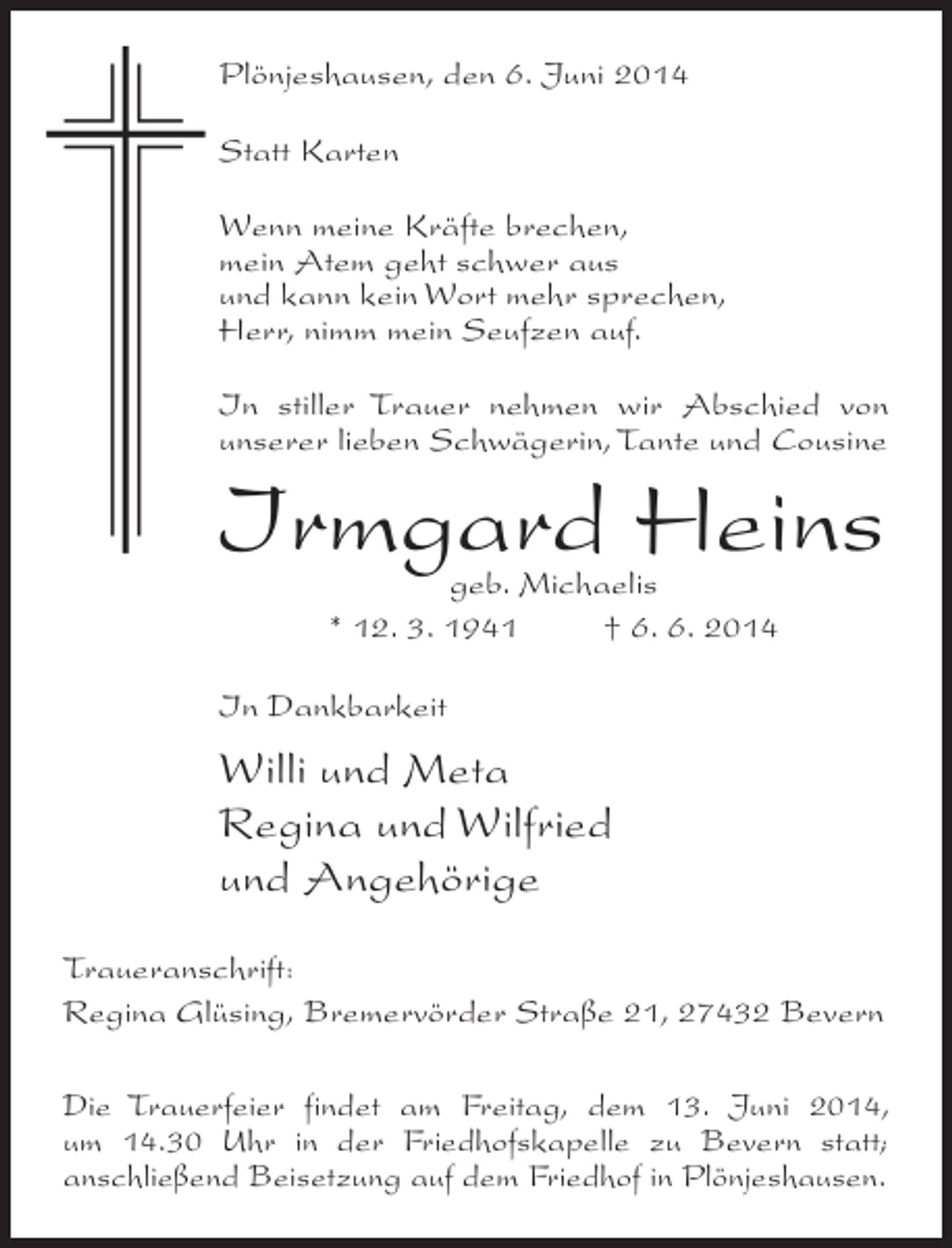 <p>Plönjeshausen, den 6. Juni 2014<br />Statt Karten<br />Wenn meine Kräfte brechen,<br />mein Atem geht schwer aus<br />und kann kein Wort mehr sprechen,<br />Herr, nimm mein Seufzen auf.<br />In stiller Trauer nehmen wir Abschied von<br />unserer lieben Schwägerin, Tante und Cousine</p><p>Irmgard Heins<br />geb. Michaelis<br />* 12. 3. 1941 † 6. 6. 2014</p><p>In Dankbarkeit</p><p>Willi und Meta<br />Regina und Wilfried<br />und Angehörige<br />Traueranschrift:<br />Regina Glüsing, Bremervörder Straße 21, 27432 Bevern<br />Die Trauerfeier findet am Freitag, dem 13. Juni 2014,<br />um 14.30 Uhr in der Friedhofskapelle zu Bevern statt;<br />anschließend Beisetzung auf dem Friedhof in Plönjeshausen.</p>