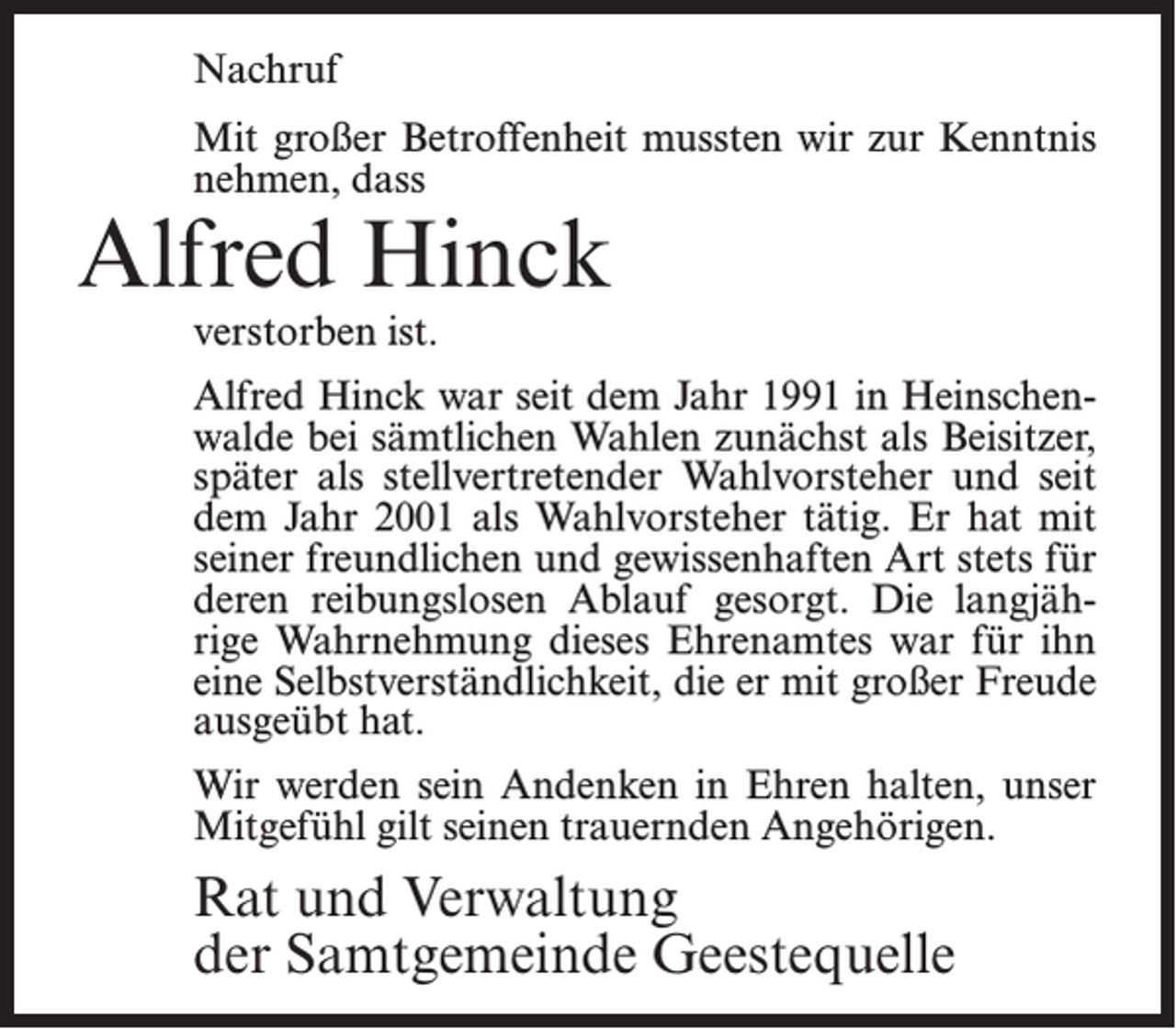 <p>Nachruf<br />Mit großer Betroffenheit mussten wir zur Kenntnis<br />nehmen, dass</p><p>Alfred Hinck<br />verstorben ist.</p><p>Alfred Hinck war seit dem Jahr 1991 in Heinschenwalde bei sämtlichen Wahlen zunächst als Beisitzer,<br />später als stellvertretender Wahlvorsteher und seit<br />dem Jahr 2001 als Wahlvorsteher tätig. Er hat mit<br />seiner freundlichen und gewissenhaften Art stets für<br />deren reibungslosen Ablauf gesorgt. Die langjährige Wahrnehmung dieses Ehrenamtes war für ihn<br />eine Selbstverständlichkeit, die er mit großer Freude<br />ausgeübt hat.<br />Wir werden sein Andenken in Ehren halten, unser<br />Mitgefühl gilt seinen trauernden Angehörigen.</p><p>Rat und Verwaltung<br />der Samtgemeinde Geestequelle</p>