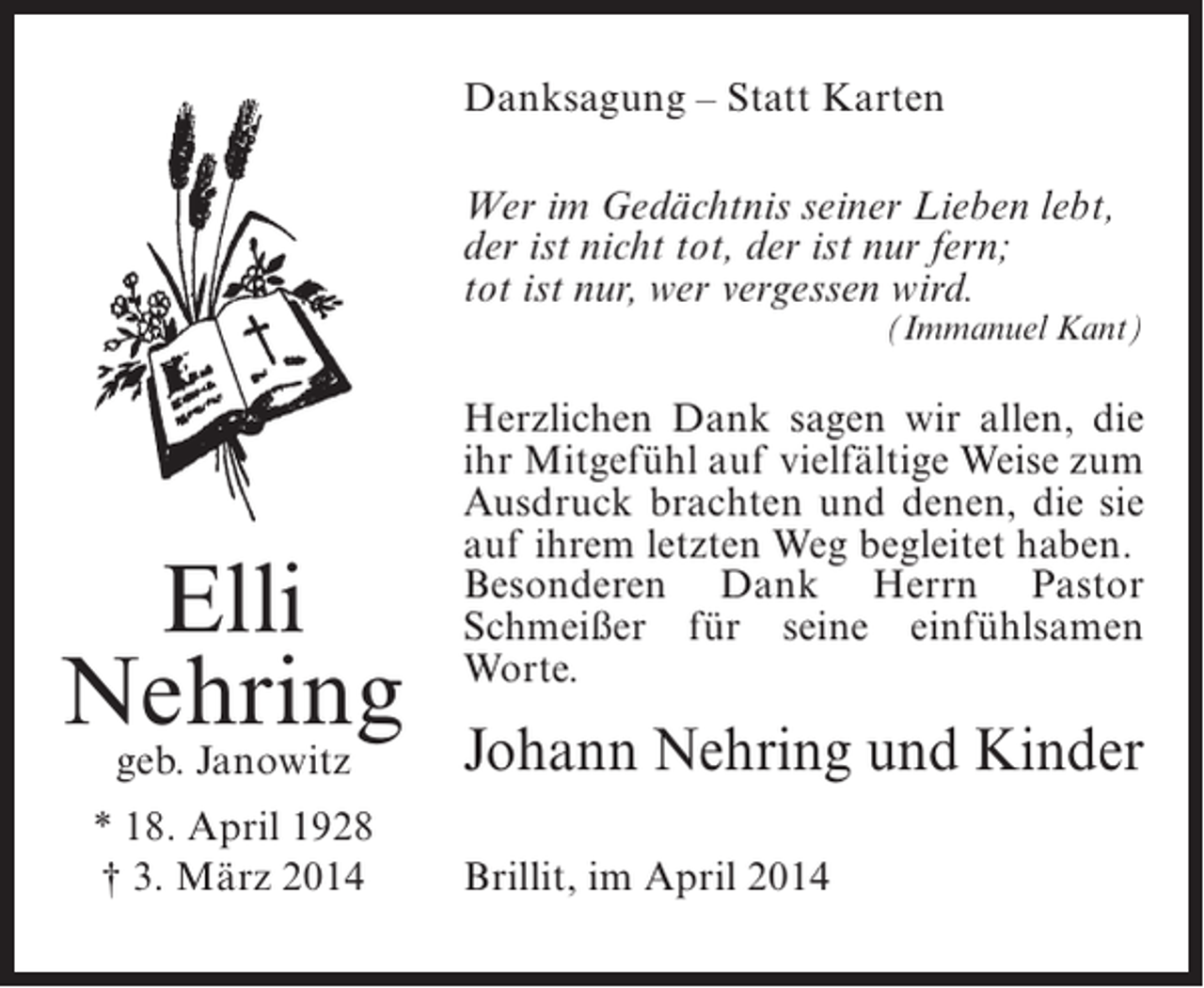 <p>Danksagung – Statt Karten<br />Wer im Gedächtnis seiner Lieben lebt,<br />der ist nicht tot, der ist nur fern;<br />tot ist nur, wer vergessen wird.</p><p>(Immanuel Kant)</p><p>Elli<br />Nehring<br />geb. Janowitz</p><p>* 18. April 1928<br />† 3. März 2014</p><p>Herzlichen Dank sagen wir allen, die<br />ihr Mitgefühl auf vielfältige Weise zum<br />Ausdruck brachten und denen, die sie<br />auf ihrem letzten Weg begleitet haben.<br />Besonderen Dank Herrn Pastor<br />Schmeißer für seine einfühlsamen<br />Worte.</p><p>Johann Nehring und Kinder<br />Brillit, im April 2014</p>