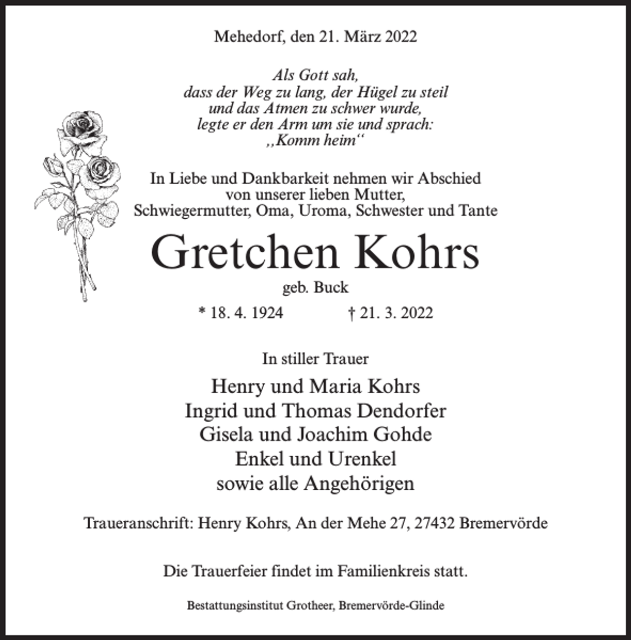 <p>Mehedorf, den 21. März 2022<br />Als Gott sah,<br />dass der Weg zu lang, der Hügel zu steil<br />und das Atmen zu schwer wurde,<br />legte er den Arm um sie und sprach:<br />,,Komm heim‘‘<br />In Liebe und Dankbarkeit nehmen wir Abschied<br />von unserer lieben Mutter,<br />Schwiegermutter, Oma, Uroma, Schwester und Tante</p><p>Gretchen Kohrs<br />geb. Buck</p><p>* 18. 4. 1924 † 21. 3. 2022<br />In stiller Trauer</p><p>Henry und Maria Kohrs<br />Ingrid und Thomas Dendorfer<br />Gisela und Joachim Gohde<br />Enkel und Urenkel<br />sowie alle Angehörigen<br />Traueranschrift: Henry Kohrs, An der Mehe 27, 27432 Bremervörde<br />Die Trauerfeier findet im Familienkreis statt.<br />Bestattungsinstitut Grotheer, Bremervörde-Glinde</p>