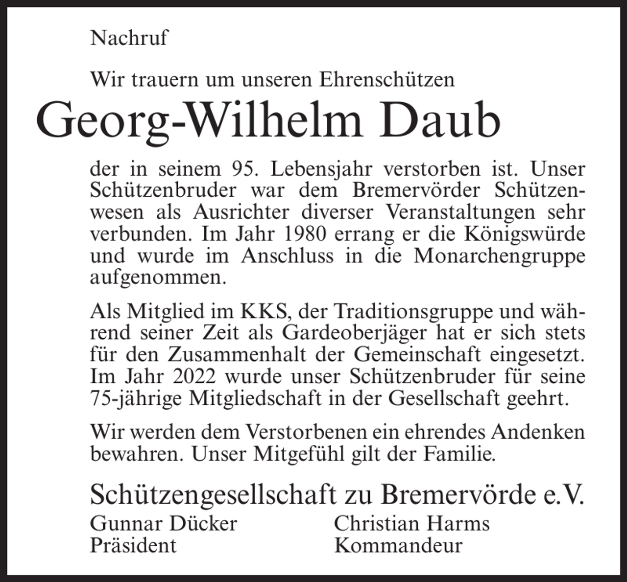 <p>Nachruf<br />Wir trauern um unseren Ehrenschützen</p><p>Georg-Wilhelm Daub<br />der in seinem 95. Lebensjahr verstorben ist. Unser<br />Schützenbruder war dem Bremervörder Schützenwesen als Ausrichter diverser Veranstaltungen sehr<br />verbunden. Im Jahr 1980 errang er die Königswürde<br />und wurde im Anschluss in die Monarchengruppe<br />aufgenommen.<br />Als Mitglied im KKS, der Traditionsgruppe und während seiner Zeit als Gardeoberjäger hat er sich stets<br />für den Zusammenhalt der Gemeinschaft eingesetzt.<br />Im Jahr 2022 wurde unser Schützenbruder für seine<br />75-jährige Mitgliedschaft in der Gesellschaft geehrt.<br />Wir werden dem Verstorbenen ein ehrendes Andenken<br />bewahren. Unser Mitgefühl gilt der Familie.</p><p>Schützengesellschaft zu Bremervörde e.V.<br />Gunnar Dücker<br />Christian Harms<br />Präsident Kommandeur</p>
